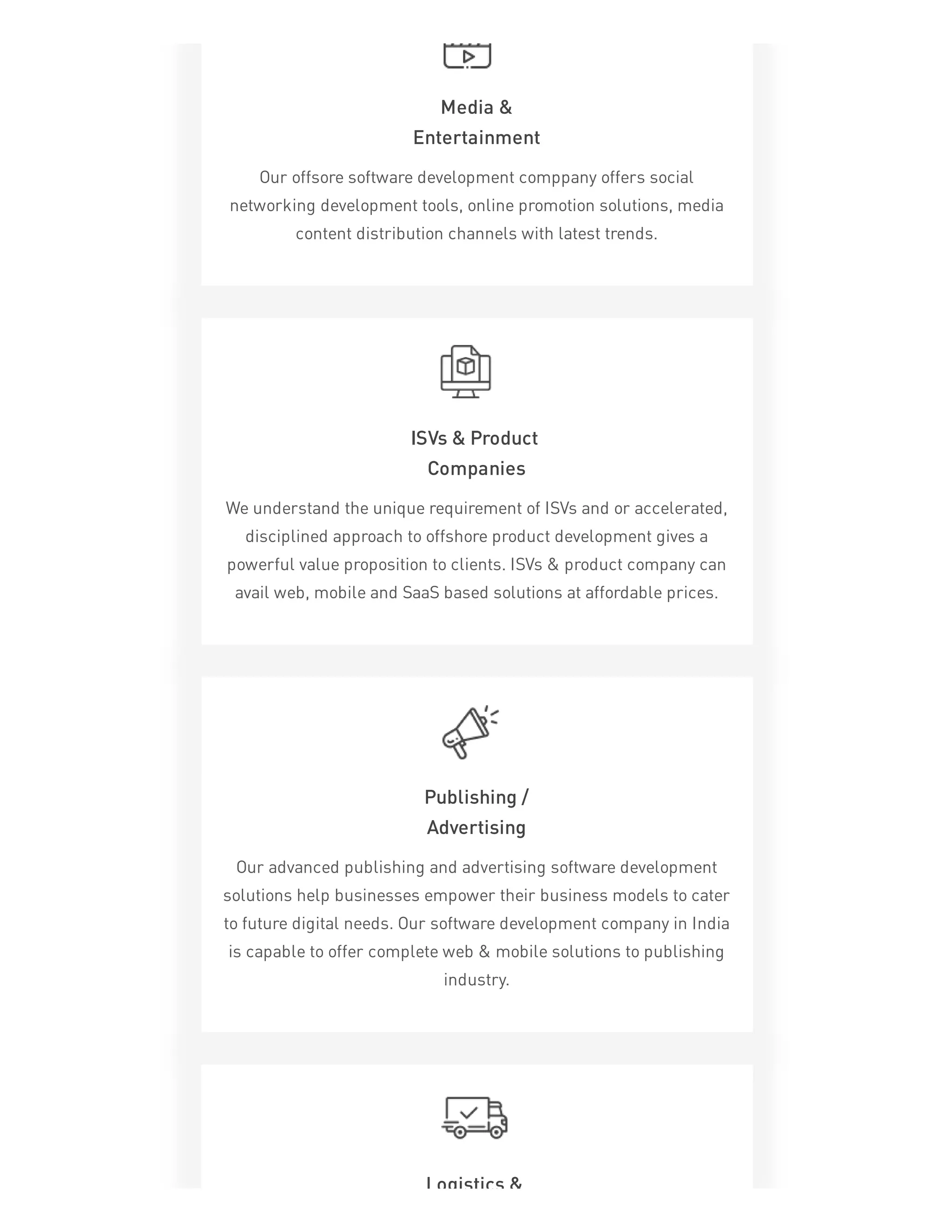 Media &
Entertainment
Our offsore software development comppany offers social
networking development tools, online promotion solutions, media
content distribution channels with latest trends.
ISVs & Product
Companies
We understand the unique requirement of ISVs and or accelerated,
disciplined approach to offshore product development gives a
powerful value proposition to clients. ISVs & product company can
avail web, mobile and SaaS based solutions at affordable prices.
Publishing /
Advertising
Our advanced publishing and advertising software development
solutions help businesses empower their business models to cater
to future digital needs. Our software development company in India
is capable to offer complete web & mobile solutions to publishing
industry.
Logistics &
 