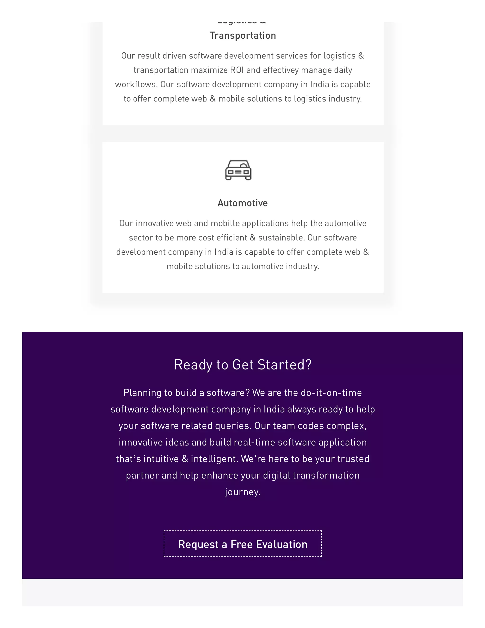 Logistics &
Transportation
Our result driven software development services for logistics &
transportation maximize ROI and effectivey manage daily
workflows. Our software development company in India is capable
to offer complete web & mobile solutions to logistics industry.
Automotive
Our innovative web and mobille applications help the automotive
sector to be more cost efficient & sustainable. Our software
development company in India is capable to offer complete web &
mobile solutions to automotive industry.
Ready to Get Started?
Planning to build a software? We are the do-it-on-time
software development company in India always ready to help
your software related queries. Our team codes complex,
innovative ideas and build real-time software application
that’s intuitive & intelligent. We're here to be your trusted
partner and help enhance your digital transformation
journey.
Request a Free Evaluation
 