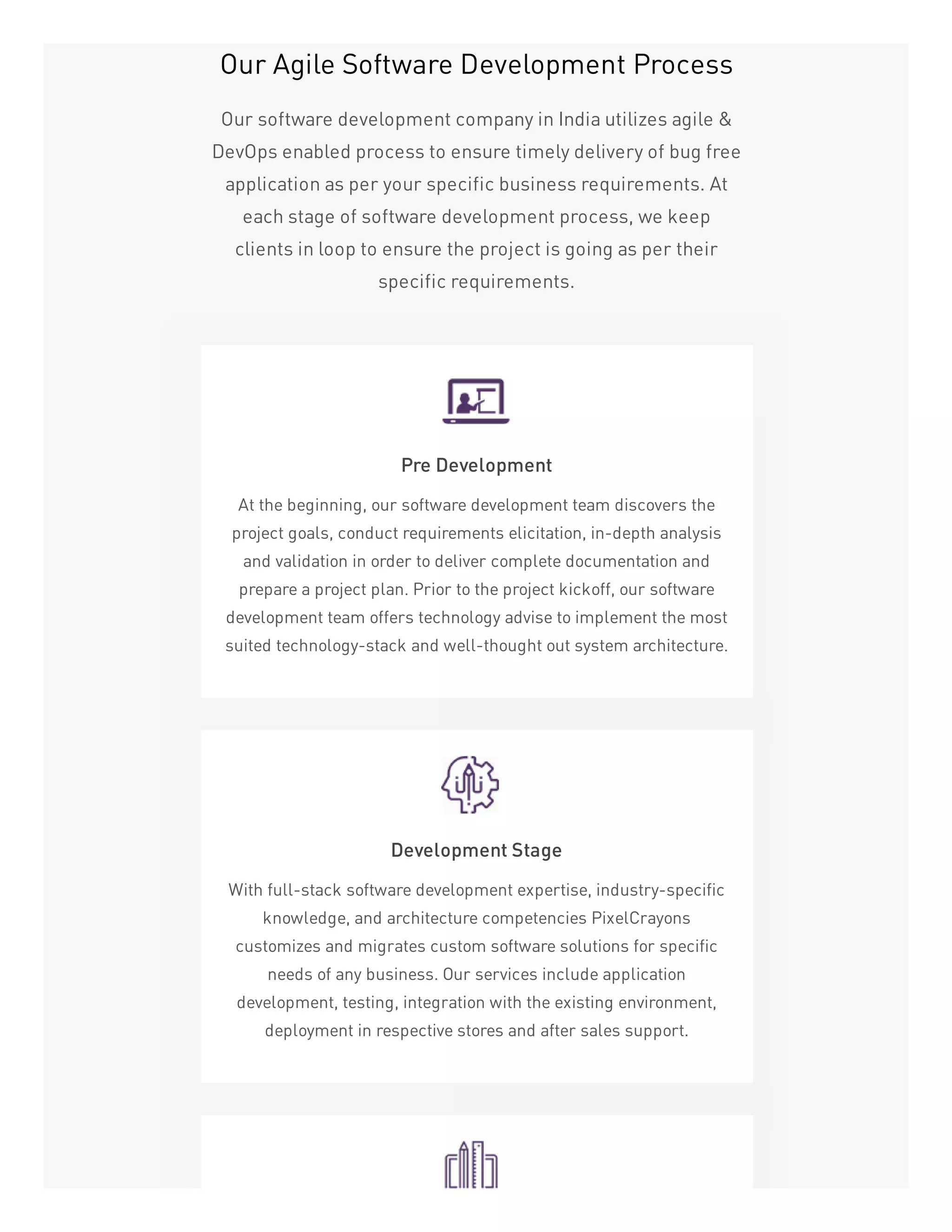 Our Agile Software Development Process
Our software development company in India utilizes agile &
DevOps enabled process to ensure timely delivery of bug free
application as per your specific business requirements. At
each stage of software development process, we keep
clients in loop to ensure the project is going as per their
specific requirements.
Pre Development
At the beginning, our software development team discovers the
project goals, conduct requirements elicitation, in-depth analysis
and validation in order to deliver complete documentation and
prepare a project plan. Prior to the project kickoff, our software
development team offers technology advise to implement the most
suited technology-stack and well-thought out system architecture.
Development Stage
With full-stack software development expertise, industry-specific
knowledge, and architecture competencies PixelCrayons
customizes and migrates custom software solutions for specific
needs of any business. Our services include application
development, testing, integration with the existing environment,
deployment in respective stores and after sales support.
 