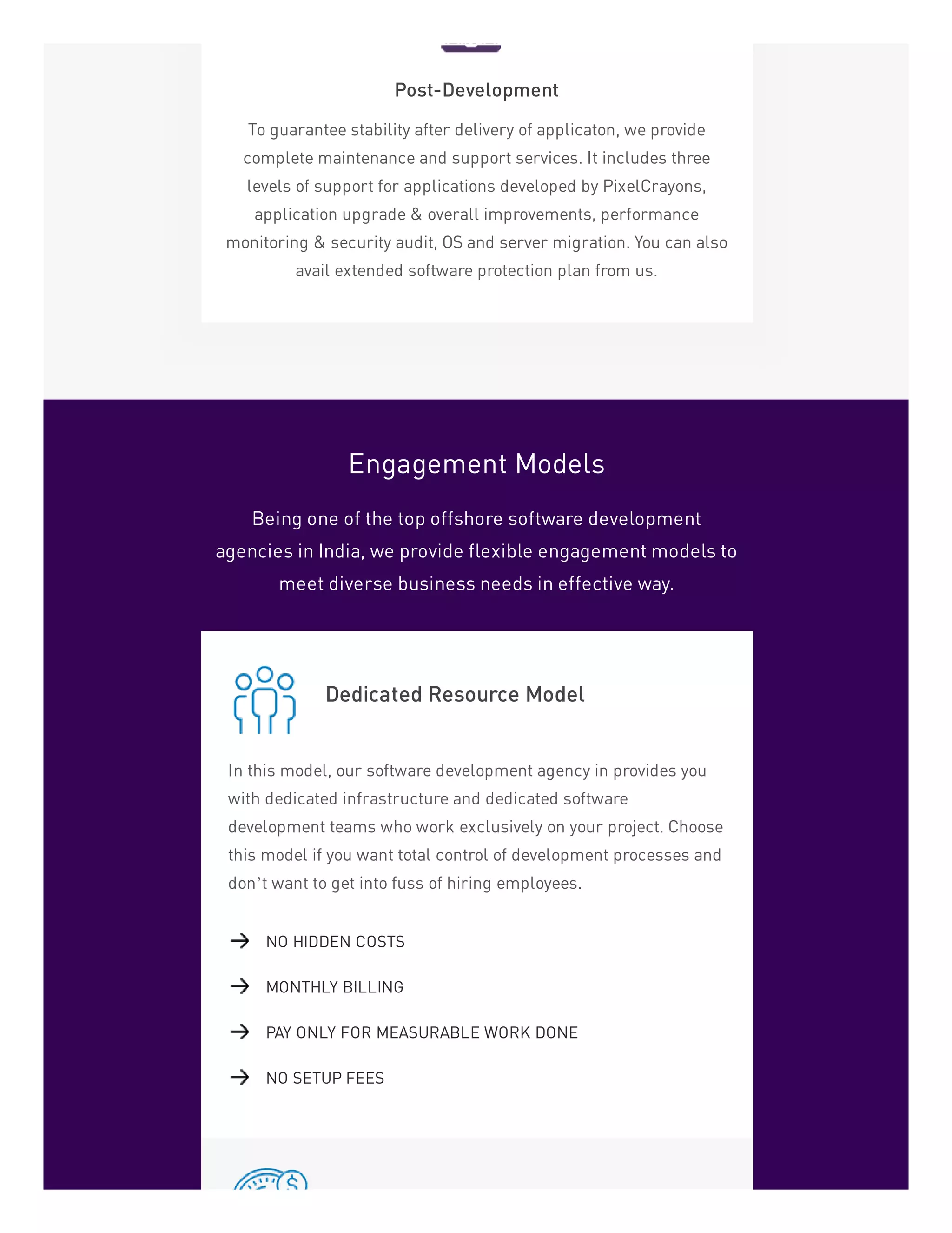 Post-Development
To guarantee stability after delivery of applicaton, we provide
complete maintenance and support services. It includes three
levels of support for applications developed by PixelCrayons,
application upgrade & overall improvements, performance
monitoring & security audit, OS and server migration. You can also
avail extended software protection plan from us.
Engagement Models
Being one of the top offshore software development
agencies in India, we provide flexible engagement models to
meet diverse business needs in effective way.
Dedicated Resource Model
In this model, our software development agency in provides you
with dedicated infrastructure and dedicated software
development teams who work exclusively on your project. Choose
this model if you want total control of development processes and
don’t want to get into fuss of hiring employees.
NO HIDDEN COSTS
MONTHLY BILLING
PAY ONLY FOR MEASURABLE WORK DONE
NO SETUP FEES
 