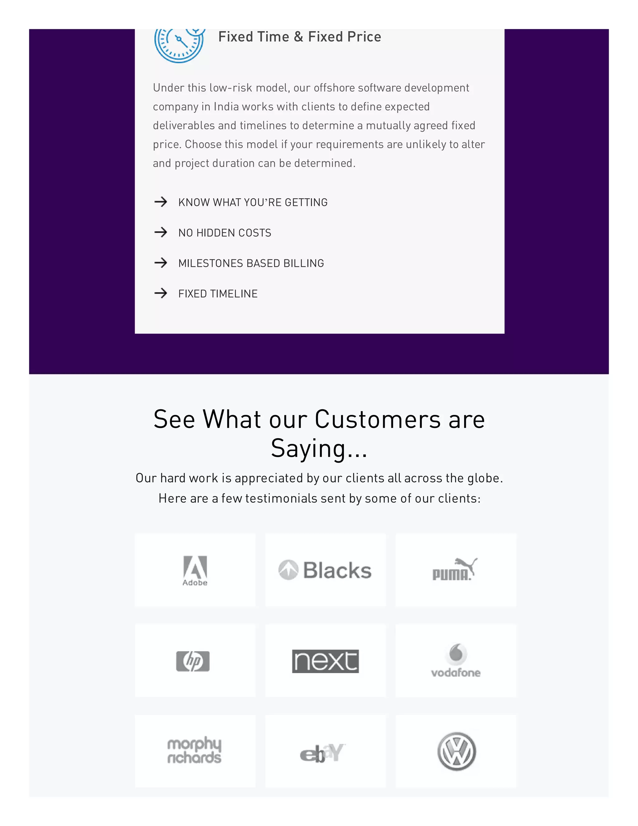 Fixed Time & Fixed Price
Under this low-risk model, our offshore software development
company in India works with clients to define expected
deliverables and timelines to determine a mutually agreed fixed
price. Choose this model if your requirements are unlikely to alter
and project duration can be determined.
KNOW WHAT YOU’RE GETTING
NO HIDDEN COSTS
MILESTONES BASED BILLING
FIXED TIMELINE
See What our Customers are
Saying...
Our hard work is appreciated by our clients all across the globe.
Here are a few testimonials sent by some of our clients:
 