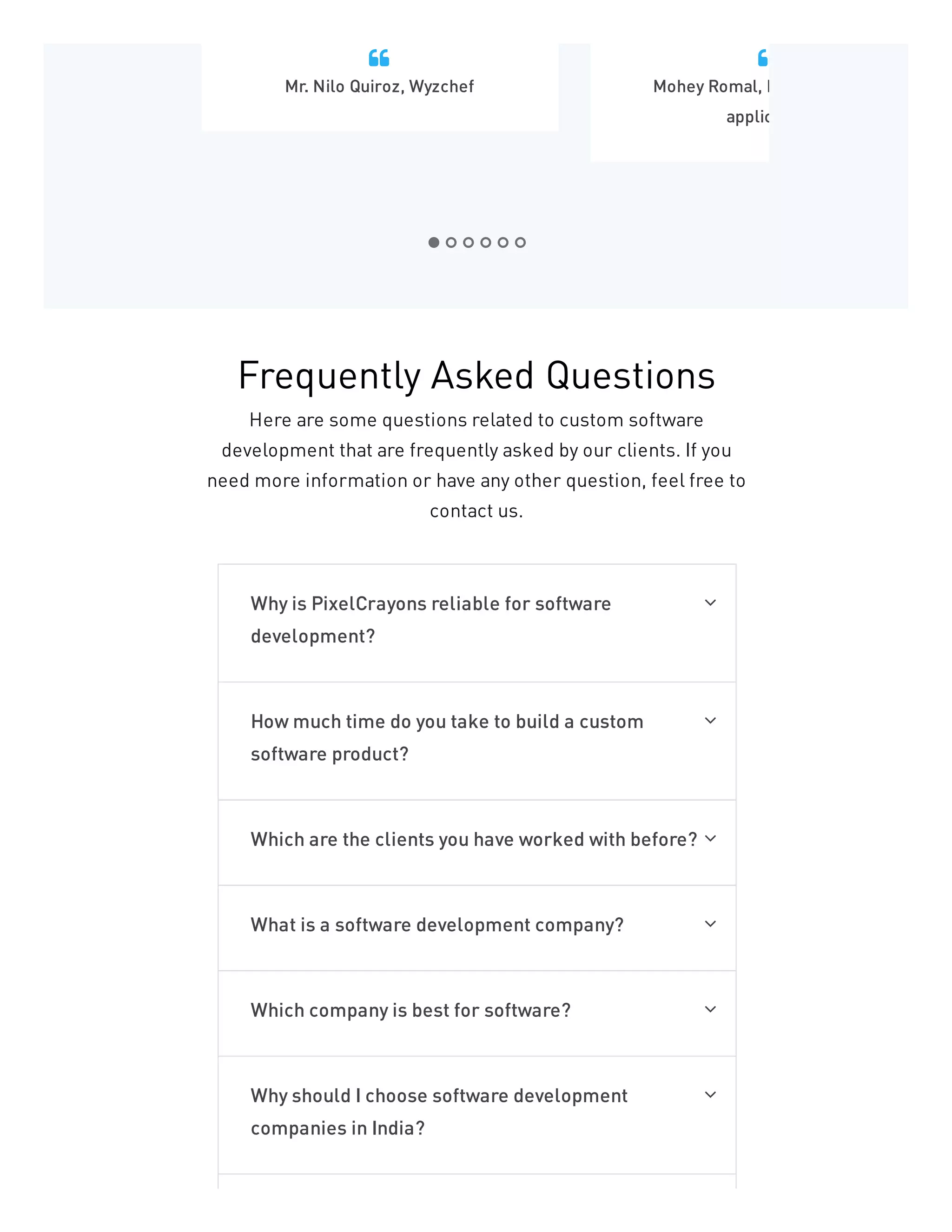 Mr. Nilo Quiroz, Wyzchef

Mohey Romal, P
applic

Frequently Asked Questions
Here are some questions related to custom software
development that are frequently asked by our clients. If you
need more information or have any other question, feel free to
contact us.
Why is PixelCrayons reliable for software
development?

How much time do you take to build a custom
software product?

Which are the clients you have worked with before? 
What is a software development company? 
Which company is best for software? 
Why should I choose software development
companies in India?

 