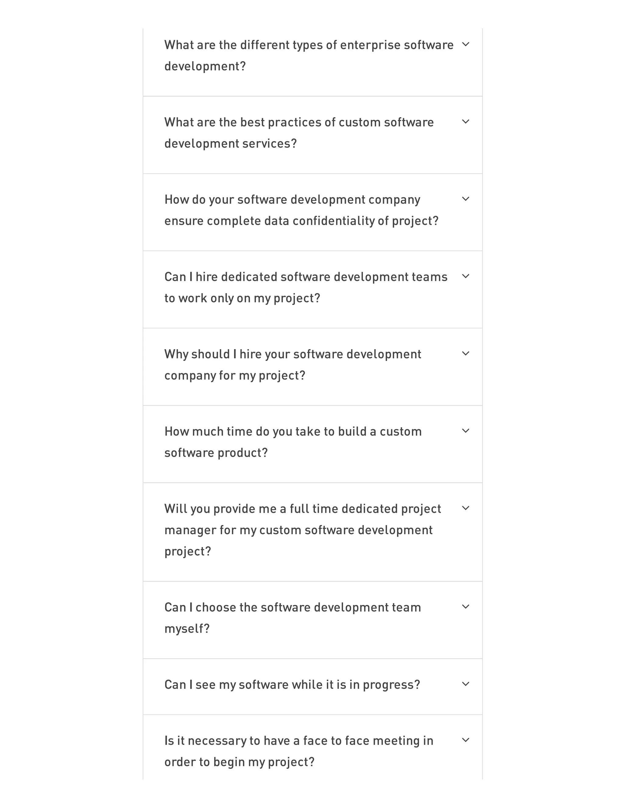 What are the different types of enterprise software
development?

What are the best practices of custom software
development services?

How do your software development company
ensure complete data confidentiality of project?

Can I hire dedicated software development teams
to work only on my project?

Why should I hire your software development
company for my project?

How much time do you take to build a custom
software product?

Will you provide me a full time dedicated project
manager for my custom software development
project?

Can I choose the software development team
myself?

Can I see my software while it is in progress? 
Is it necessary to have a face to face meeting in
order to begin my project?

 