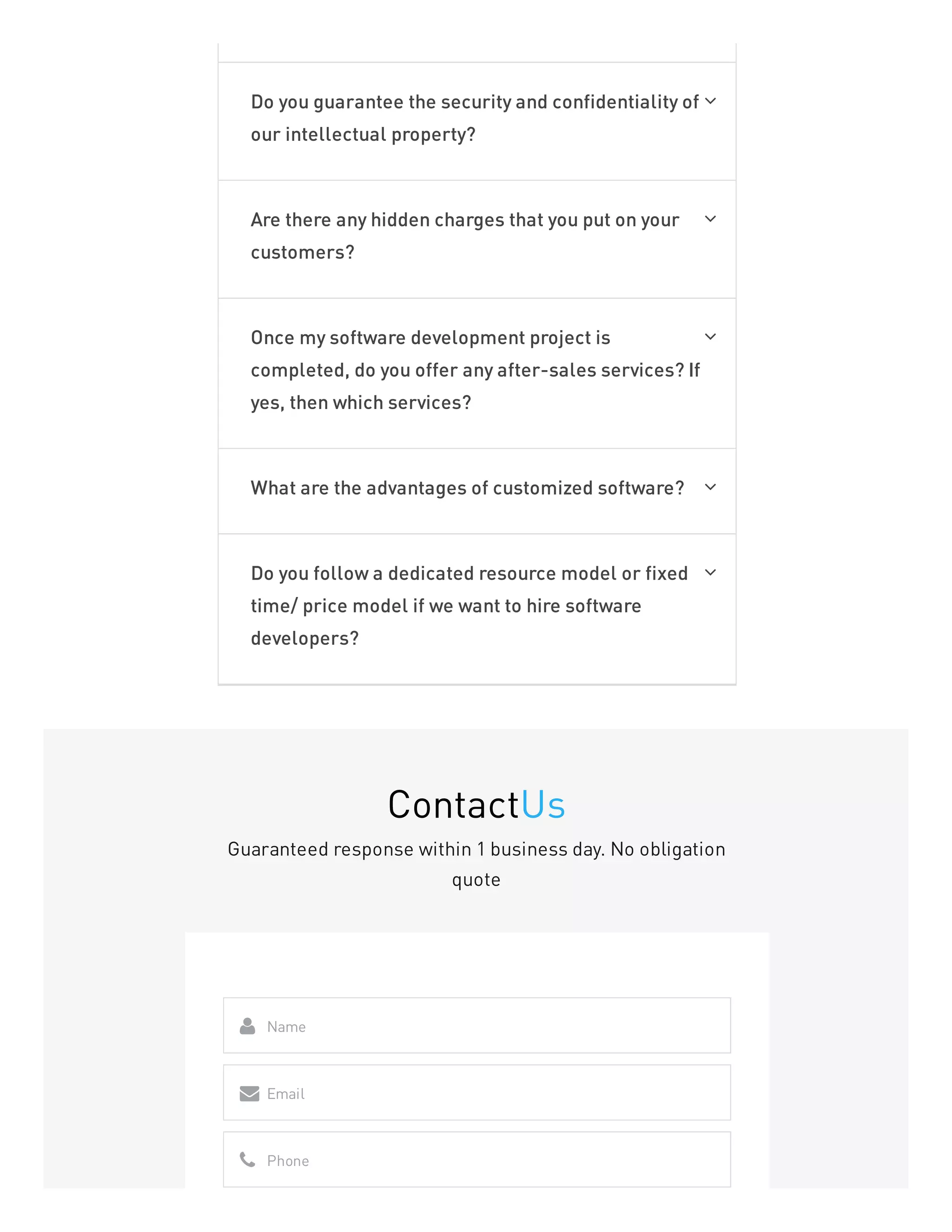 Do you guarantee the security and confidentiality of
our intellectual property?

Are there any hidden charges that you put on your
customers?

Once my software development project is
completed, do you offer any after-sales services? If
yes, then which services?

What are the advantages of customized software? 
Do you follow a dedicated resource model or fixed
time/ price model if we want to hire software
developers?

ContactUs
Guaranteed response within 1 business day. No obligation
quote
Name

Email

Phone

 