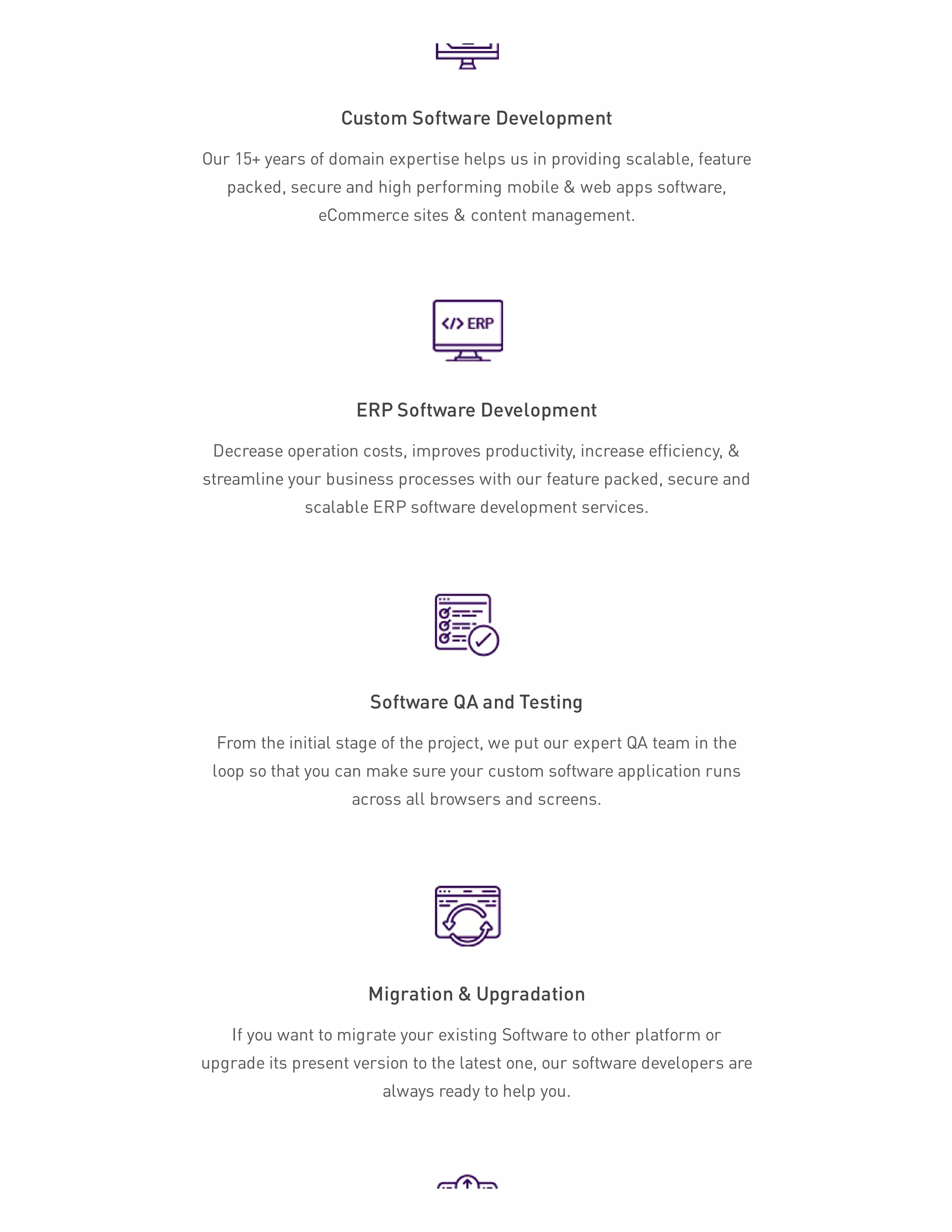Custom Software Development
Our 15+ years of domain expertise helps us in providing scalable, feature
packed, secure and high performing mobile & web apps software,
eCommerce sites & content management.
ERP Software Development
Decrease operation costs, improves productivity, increase efficiency, &
streamline your business processes with our feature packed, secure and
scalable ERP software development services.
Software QA and Testing
From the initial stage of the project, we put our expert QA team in the
loop so that you can make sure your custom software application runs
across all browsers and screens.
Migration & Upgradation
If you want to migrate your existing Software to other platform or
upgrade its present version to the latest one, our software developers are
always ready to help you.
 
