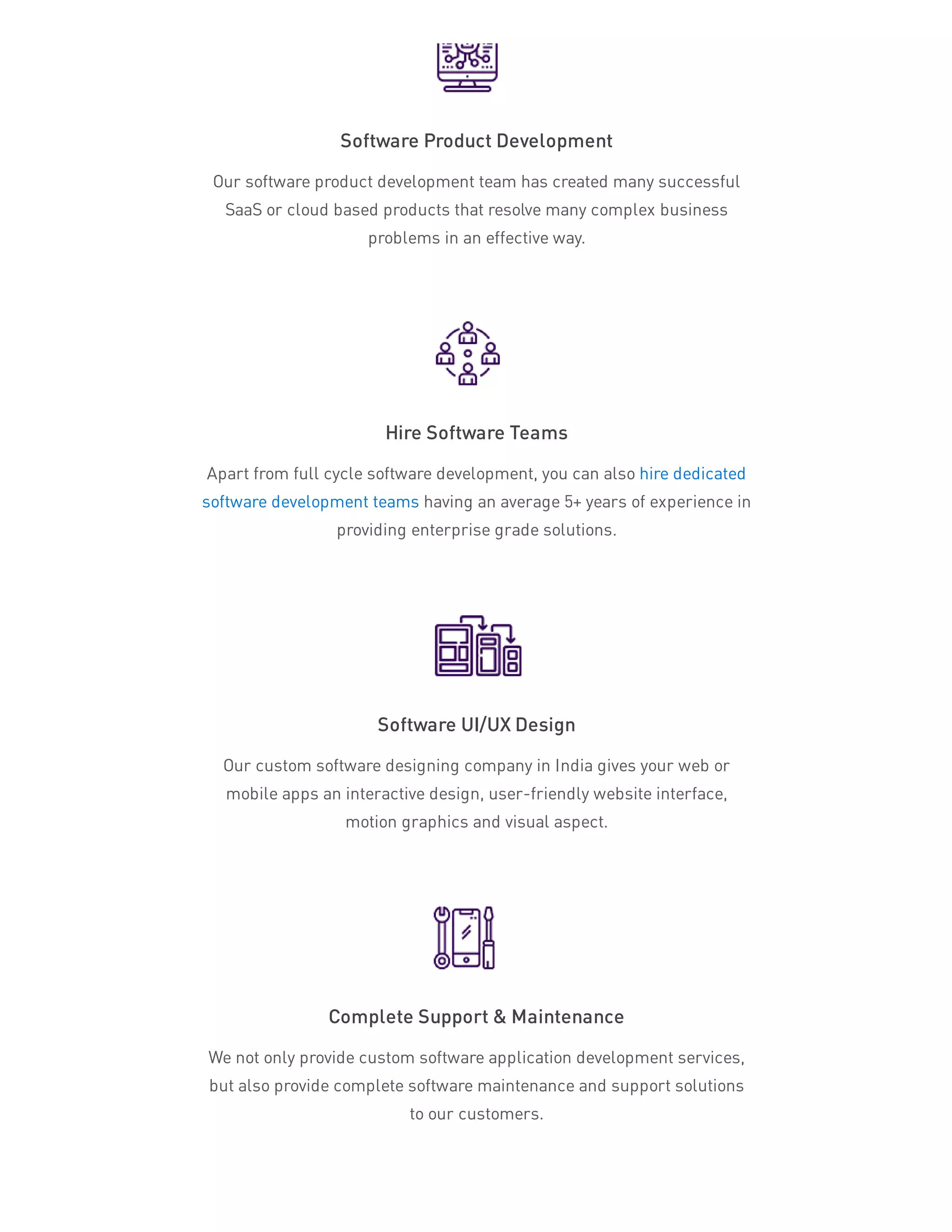 Software Product Development
Our software product development team has created many successful
SaaS or cloud based products that resolve many complex business
problems in an effective way.
Hire Software Teams
Apart from full cycle software development, you can also hire dedicated
software development teams having an average 5+ years of experience in
providing enterprise grade solutions.
Software UI/UX Design
Our custom software designing company in India gives your web or
mobile apps an interactive design, user-friendly website interface,
motion graphics and visual aspect.
Complete Support & Maintenance
We not only provide custom software application development services,
but also provide complete software maintenance and support solutions
to our customers.
 