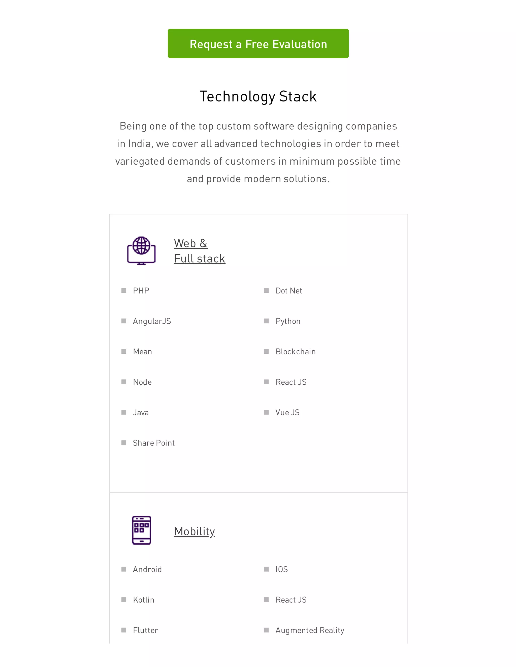 Request a Free Evaluation
Technology Stack
Being one of the top custom software designing companies
in India, we cover all advanced technologies in order to meet
variegated demands of customers in minimum possible time
and provide modern solutions.
Web &
Full stack
Mobility
PHP Dot Net
AngularJS Python
Mean Blockchain
Node React JS
Java Vue JS
Share Point
Android IOS
Kotlin React JS
Flutter Augmented Reality
 