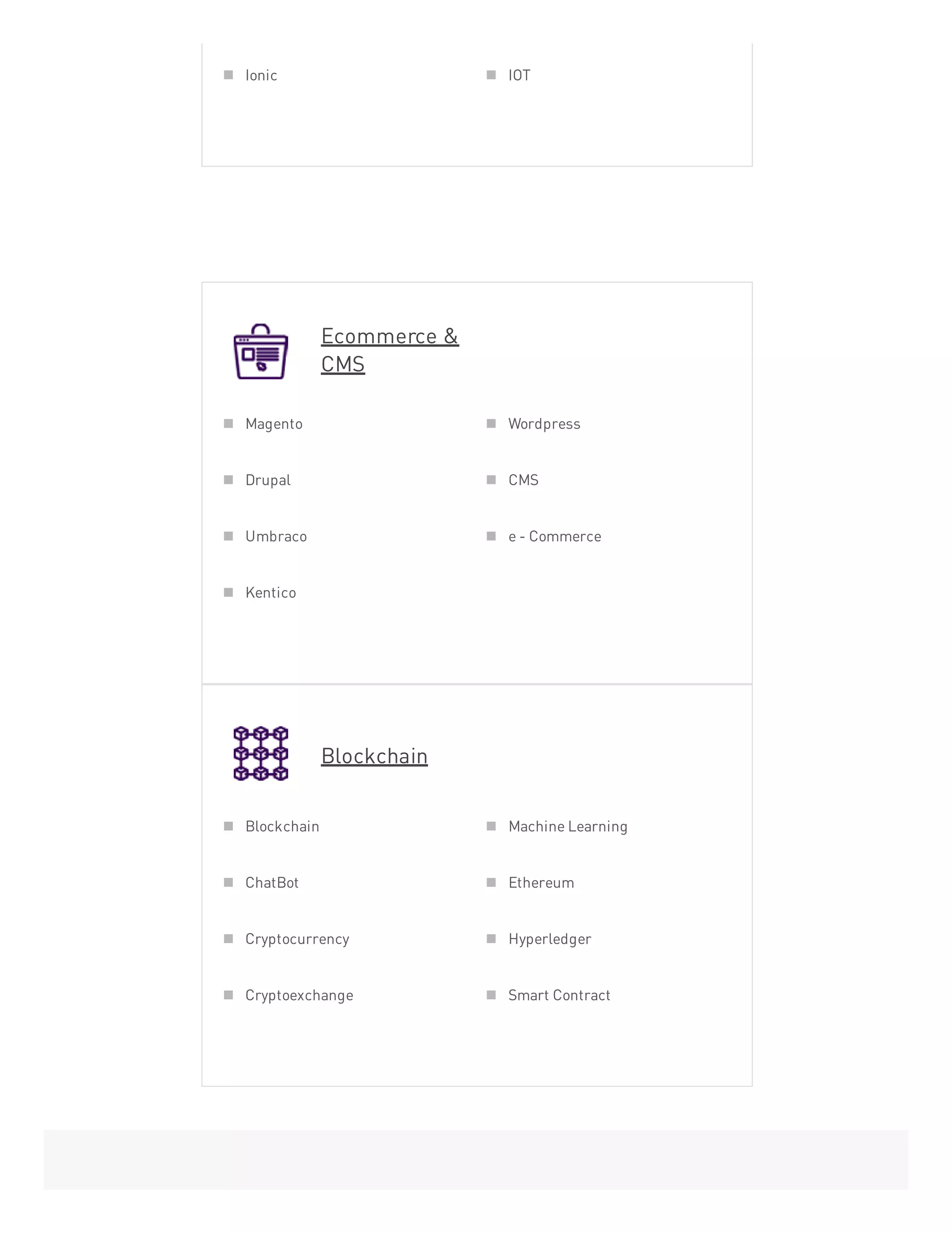 Ecommerce &
CMS
Blockchain
Ionic IOT
Magento Wordpress
Drupal CMS
Umbraco e - Commerce
Kentico
Blockchain Machine Learning
ChatBot Ethereum
Cryptocurrency Hyperledger
Cryptoexchange Smart Contract
 