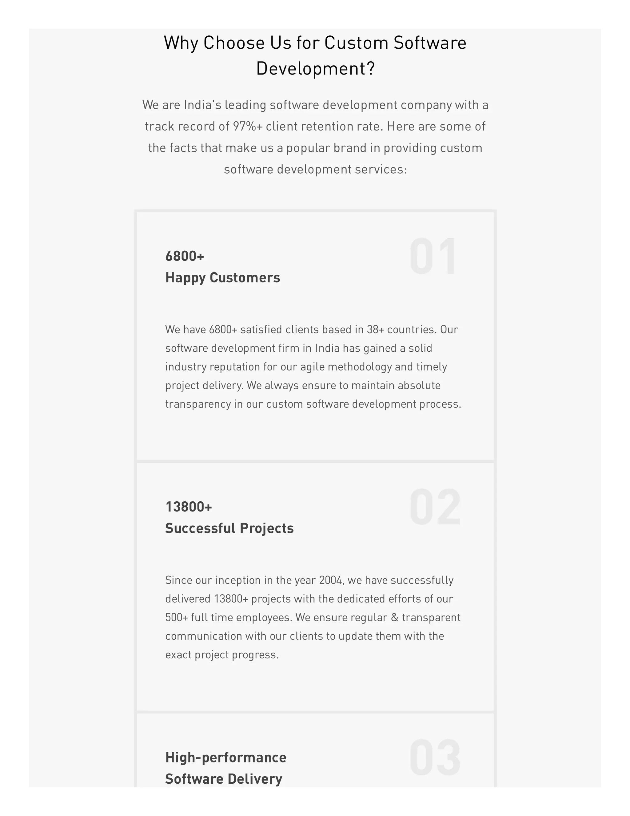 Why Choose Us for Custom Software
Development?
We are India's leading software development company with a
track record of 97%+ client retention rate. Here are some of
the facts that make us a popular brand in providing custom
software development services:
6800+
Happy Customers
01
We have 6800+ satisfied clients based in 38+ countries. Our
software development firm in India has gained a solid
industry reputation for our agile methodology and timely
project delivery. We always ensure to maintain absolute
transparency in our custom software development process.
13800+
Successful Projects
02
Since our inception in the year 2004, we have successfully
delivered 13800+ projects with the dedicated efforts of our
500+ full time employees. We ensure regular & transparent
communication with our clients to update them with the
exact project progress.
High-performance
Software Delivery
03
 