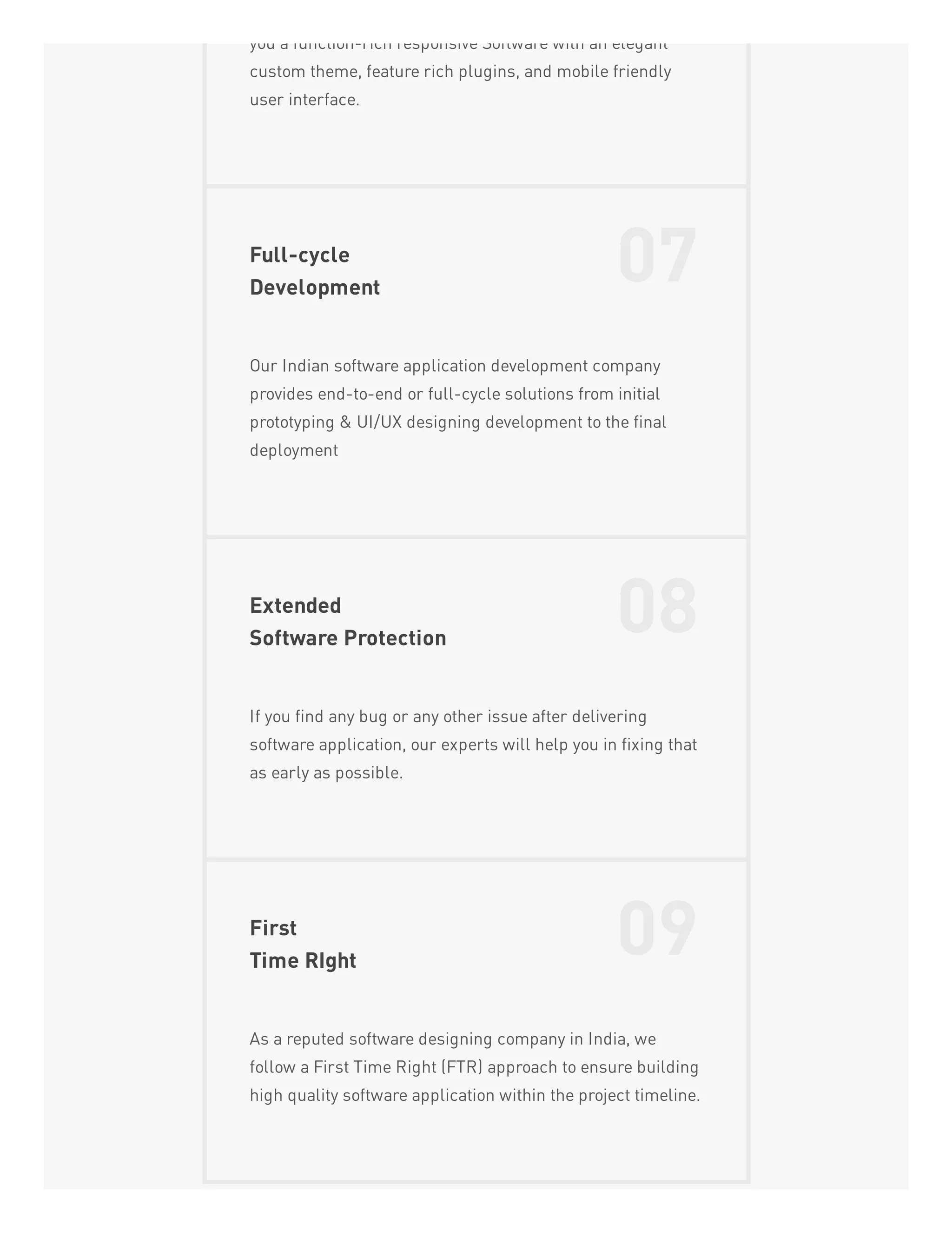 you a function-rich responsive Software with an elegant
custom theme, feature rich plugins, and mobile friendly
user interface.
Full-cycle
Development
07
Our Indian software application development company
provides end-to-end or full-cycle solutions from initial
prototyping & UI/UX designing development to the final
deployment
Extended
Software Protection
08
If you find any bug or any other issue after delivering
software application, our experts will help you in fixing that
as early as possible.
First
Time RIght
09
As a reputed software designing company in India, we
follow a First Time Right (FTR) approach to ensure building
high quality software application within the project timeline.
 