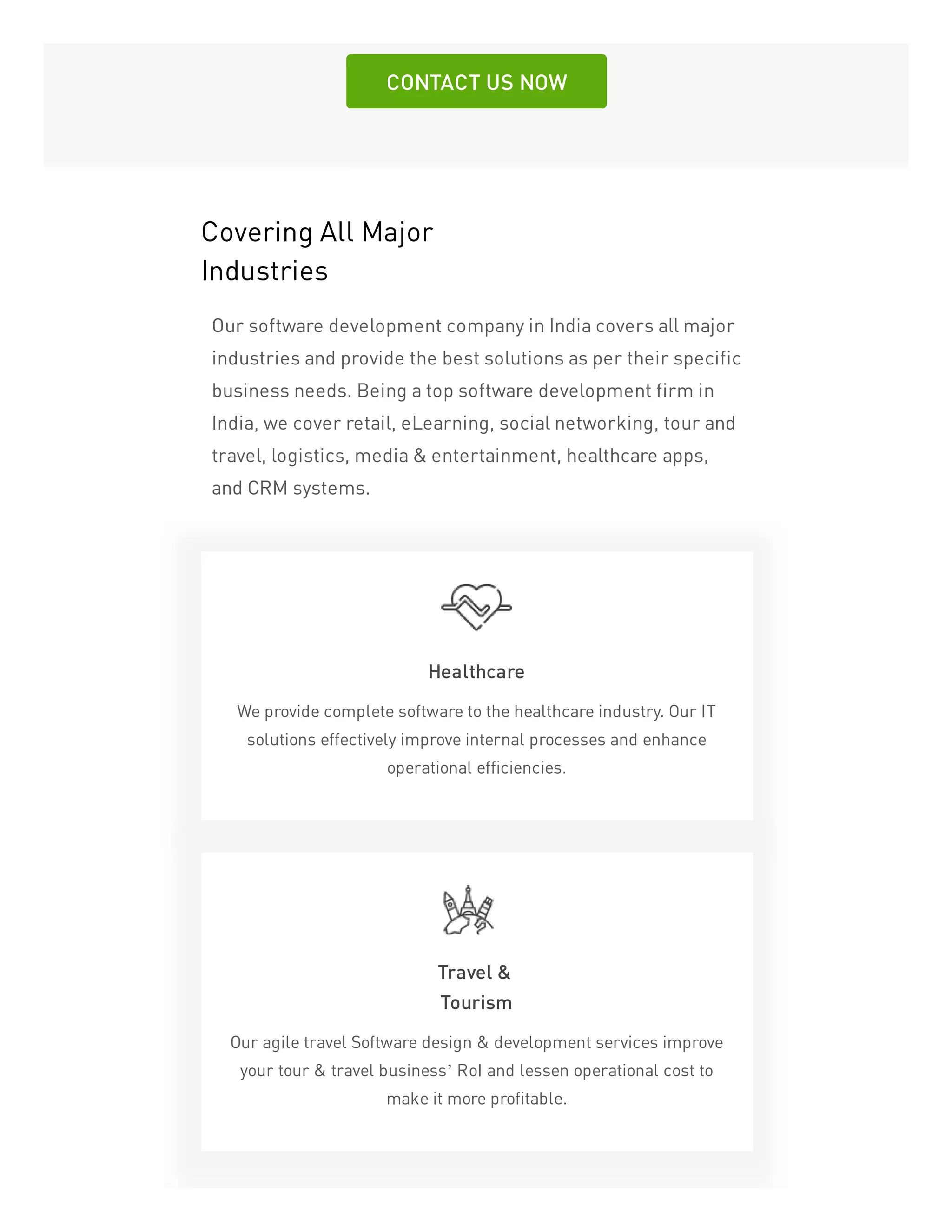 CONTACT US NOW
Covering All Major
Industries
Our software development company in India covers all major
industries and provide the best solutions as per their specific
business needs. Being a top software development firm in
India, we cover retail, eLearning, social networking, tour and
travel, logistics, media & entertainment, healthcare apps,
and CRM systems.
Healthcare
We provide complete software to the healthcare industry. Our IT
solutions effectively improve internal processes and enhance
operational efficiencies.
Travel &
Tourism
Our agile travel Software design & development services improve
your tour & travel business’ RoI and lessen operational cost to
make it more profitable.
 