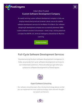 India’s Most Trusted
Custom Software Development Company
An award-winning custom software development company in India, we
employ industry best practices to deliver robust, secure & scalable
software development services for the Mobile-First World. Our software
designing & development company has successfully delivered 13800+
custom software solutions to businesses- small or big- utilizing advanced
concepts like AR/VR, IoT, Artificial Intelligence, BlockChain & Machine
Learning.
Contact Us Now
Full-Cycle Software Development Services
Counted among the best software development companies in
India, we provide full-cycle software development services to
our esteemed customers. Here are what you get when you
outsource software development to PixelCrayons:
Expert Software Consulting
Our software consulting team offers the best technology advises so that
you can implement the most suited technology-stack and well-thought-
out system architecture.

 
