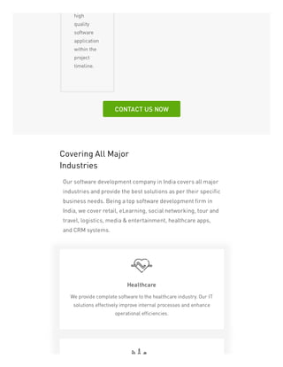 high
quality
software
application
within the
project
timeline.
CONTACT US NOW
Covering All Major
Industries
Our software development company in India covers all major
industries and provide the best solutions as per their specific
business needs. Being a top software development firm in
India, we cover retail, eLearning, social networking, tour and
travel, logistics, media & entertainment, healthcare apps,
and CRM systems.
Healthcare
We provide complete software to the healthcare industry. Our IT
solutions effectively improve internal processes and enhance
operational efficiencies.
 