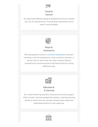 Travel &
Tourism
Our agile travel Software design & development services improve
your tour & travel business’ RoI and lessen operational cost to
make it more profitable.
Retail &
Ecommerce
We build powerful custom e-commerce development solutions
including e-carts & marketplaces, social commerce solutions, e-
auction sites, to name a few. Our retail solutions help you
streamline your business process and maximize RoI by cutting
additional costs.
Education &
E-Learning
Our custom elearning solutions comprises online training apps,
online courses, learning management systems, corporate learning
portals to name a few. You can avail complete web, mobile and
SaaS based solution for your elearning.
 