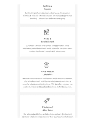 Banking &
finance
Our Banking software development company offers custom
banking & financial software solutions for increased operational
efficiency. Constant cost leadership and agility.
Media &
Entertainment
Our offsore software development comppany offers social
networking development tools, online promotion solutions, media
content distribution channels with latest trends.
ISVs & Product
Companies
We understand the unique requirement of ISVs and or accelerated,
disciplined approach to offshore product development gives a
powerful value proposition to clients. ISVs & product company can
avail web, mobile and SaaS based solutions at affordable prices.
Publishing /
Advertising
Our advanced publishing and advertising software development
solutions help businesses empower their business models to cater
 