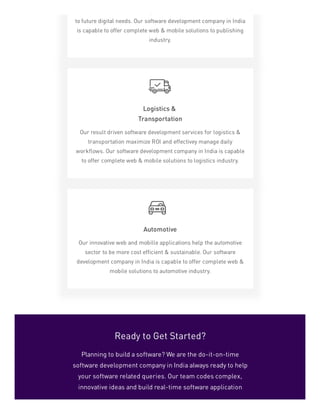 p p
to future digital needs. Our software development company in India
is capable to offer complete web & mobile solutions to publishing
industry.
Logistics &
Transportation
Our result driven software development services for logistics &
transportation maximize ROI and effectivey manage daily
workflows. Our software development company in India is capable
to offer complete web & mobile solutions to logistics industry.
Automotive
Our innovative web and mobille applications help the automotive
sector to be more cost efficient & sustainable. Our software
development company in India is capable to offer complete web &
mobile solutions to automotive industry.
Ready to Get Started?
Planning to build a software? We are the do-it-on-time
software development company in India always ready to help
your software related queries. Our team codes complex,
innovative ideas and build real-time software application
 