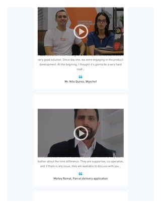 We were very afraid that there is no agency that will deliver the
quality that we were looking for. Pixelcrayons turned out to be a
very good solution. Since day one, we were engaging in the product
development. At the begining, I thought it's gonna be a very hard
road...
Mr. Nilo Quiroz, Wyzchef

I was initially worried about working with them due to different
time zones, but, when we started, it was quite flexible & they didn’t
bother about the time difference. They are supportive, co-operative,
and if there is any issue, they are available to discuss with you...
Mohey Romal, Parcel delivery application

 