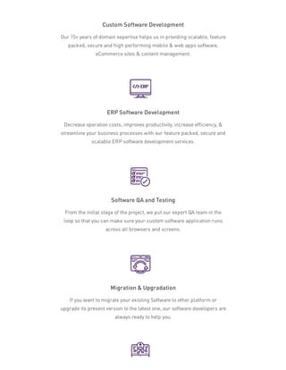 Custom Software Development
Our 15+ years of domain expertise helps us in providing scalable, feature
packed, secure and high performing mobile & web apps software,
eCommerce sites & content management.
ERP Software Development
Decrease operation costs, improves productivity, increase efficiency, &
streamline your business processes with our feature packed, secure and
scalable ERP software development services.
Software QA and Testing
From the initial stage of the project, we put our expert QA team in the
loop so that you can make sure your custom software application runs
across all browsers and screens.
Migration & Upgradation
If you want to migrate your existing Software to other platform or
upgrade its present version to the latest one, our software developers are
always ready to help you.
 
