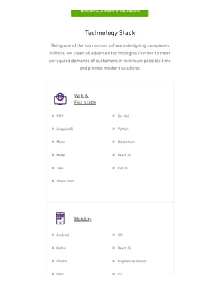 Request a Free Evaluation
Technology Stack
Being one of the top custom software designing companies
in India, we cover all advanced technologies in order to meet
variegated demands of customers in minimum possible time
and provide modern solutions.
Web &
Full stack
Mobility
PHP Dot Net
AngularJS Python
Mean Blockchain
Node React JS
Java Vue JS
Share Point
Android IOS
Kotlin React JS
Flutter Augmented Reality
Ionic IOT
 