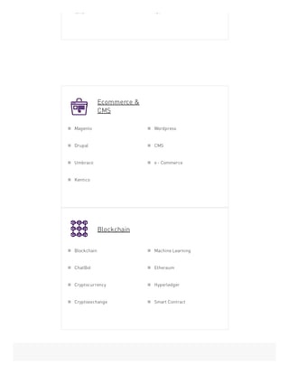 Ecommerce &
CMS
Blockchain
Ionic IOT
Magento Wordpress
Drupal CMS
Umbraco e - Commerce
Kentico
Blockchain Machine Learning
ChatBot Ethereum
Cryptocurrency Hyperledger
Cryptoexchange Smart Contract
 