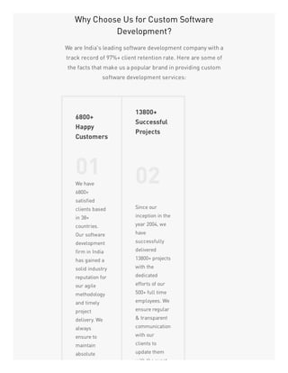 Why Choose Us for Custom Software
Development?
We are India's leading software development company with a
track record of 97%+ client retention rate. Here are some of
the facts that make us a popular brand in providing custom
software development services:
6800+
Happy
Customers
01We have
6800+
satisfied
clients based
in 38+
countries.
Our software
development
firm in India
has gained a
solid industry
reputation for
our agile
methodology
and timely
project
delivery. We
always
ensure to
maintain
absolute
13800+
Successful
Projects
02
Since our
inception in the
year 2004, we
have
successfully
delivered
13800+ projects
with the
dedicated
efforts of our
500+ full time
employees. We
ensure regular
& transparent
communication
with our
clients to
update them
with the exact
 