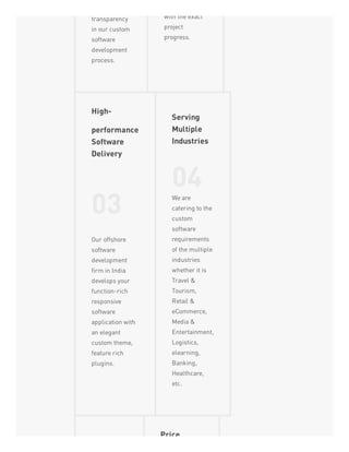transparency
in our custom
software
development
process.
with the exact
project
progress.
High-
performance
Software
Delivery
03
Our offshore
software
development
firm in India
develops your
function-rich
responsive
software
application with
an elegant
custom theme,
feature rich
plugins.
Serving
Multiple
Industries
04We are
catering to the
custom
software
requirements
of the multiple
industries
whether it is
Travel &
Tourism,
Retail &
eCommerce,
Media &
Entertainment,
Logistics,
elearning,
Banking,
Healthcare,
etc.
Price
 