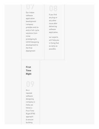 07Our Indian
software
application
development
company
provides end-to-
end or full-cycle
solutions from
initial
prototyping &
UI/UX designing
development to
the final
deployment
08If you find
any bug or
any other
issue after
delivering
software
application,
our experts
will help you
in fixing that
as early as
possible.
First
Time
RIght
09As a
reputed
software
designing
company in
India, we
follow a
First Time
Right (FTR)
approach
to ensure
building
 