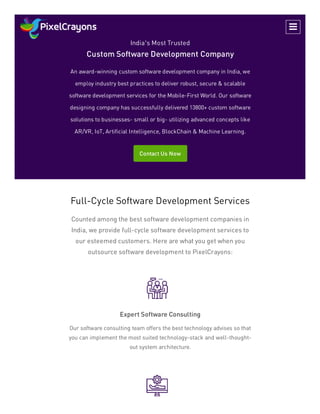 India’s Most Trusted
Custom Software Development Company
An award-winning custom software development company in India, we
employ industry best practices to deliver robust, secure & scalable
software development services for the Mobile-First World. Our software
designing company has successfully delivered 13800+ custom software
solutions to businesses- small or big- utilizing advanced concepts like
AR/VR, IoT, Artificial Intelligence, BlockChain & Machine Learning.
Contact Us Now
Full-Cycle Software Development Services
Counted among the best software development companies in
India, we provide full-cycle software development services to
our esteemed customers. Here are what you get when you
outsource software development to PixelCrayons:
Expert Software Consulting
Our software consulting team offers the best technology advises so that
you can implement the most suited technology-stack and well-thought-
out system architecture.

 