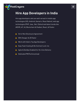 Hire App Developers in India
Hire app developers who are well-versed in mobile app
technologies (iOS, Android, Xamarin, React Native), web app
technologies (PHP, Java, .Net, Python) and latest trends like
AR/VR, IoT, AI, Blockchain & Chatbot, React, & Flutter.
Strict Non Disclosure Agreement
50% Cheaper & 2X Faster
Work with India's Top App Developers
Easy Team Scaling & No Contract Lock-ins
Agile & DevOps Enabled for On-time Delivery
Dedicated PM/Technical lead

 
