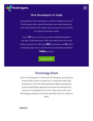 Hire Developers In India
Do you desire to hire developers in India to expand your team?
PixelCrayons offers skilled developers who understand your
core requirements. Get ready to become a part of us and fulfill
your specific business needs.
In our 15+ years of journey, we have helped thousands of
startups, small businesses, ISVs, and enterprises to hire top
Indian programmers. We have 500+ developers with 5+ years
of average experience, and they have successfully completed
13800+ projects.
Contact Us Now
Technology Stack
If you hire developers in India from PixelCrayons, you will get a
team having 5+ years of experience in web and mobile app
development. The team also follows the Agile development
process and DevOps approach to execute the development
process in a stipulated time frame. Have a look at the core
technology competence which you get when you hire coders in
India:
Mobility

 