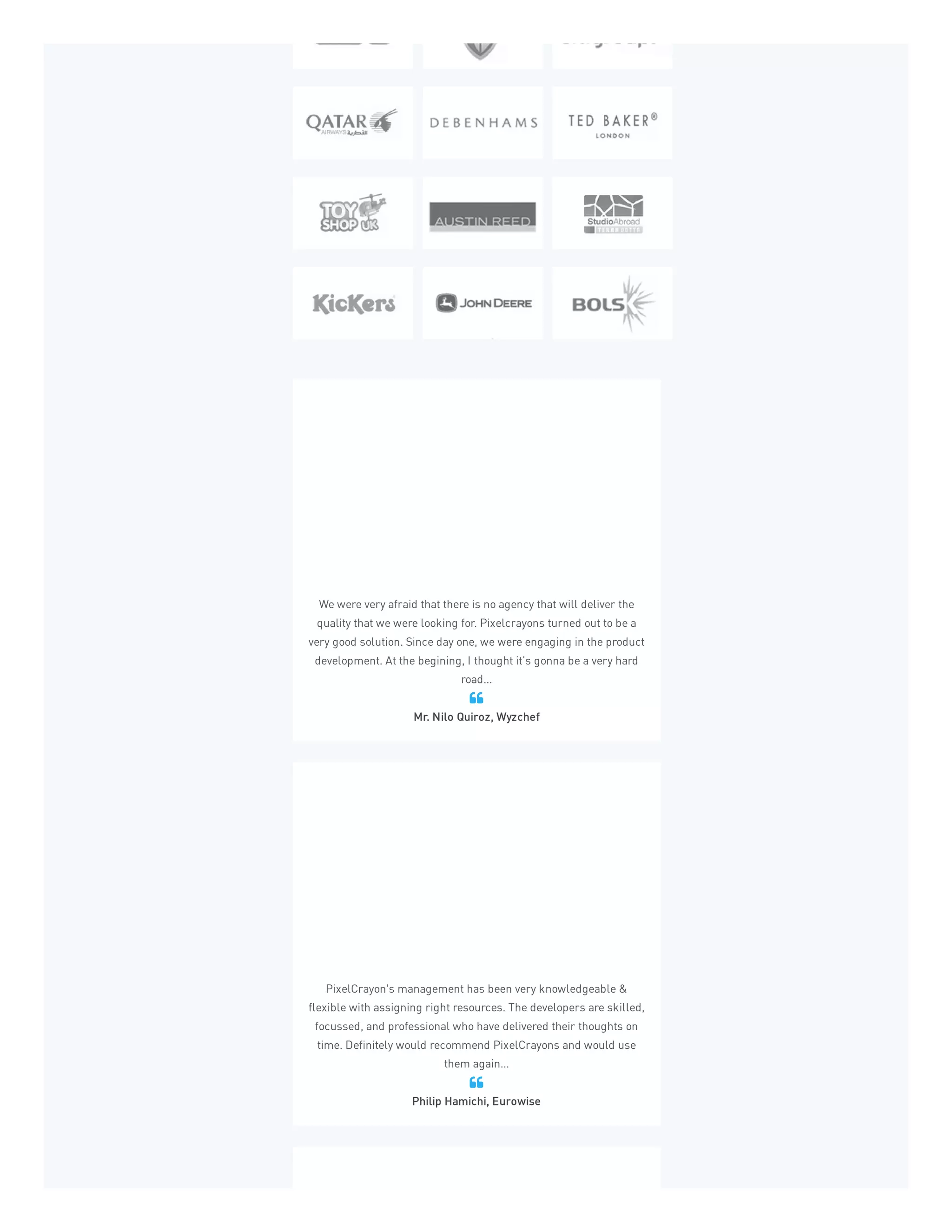 We were very afraid that there is no agency that will deliver the
quality that we were looking for. Pixelcrayons turned out to be a
very good solution. Since day one, we were engaging in the product
development. At the begining, I thought it's gonna be a very hard
road...
Mr. Nilo Quiroz, Wyzchef

PixelCrayon’s management has been very knowledgeable &
flexible with assigning right resources. The developers are skilled,
focussed, and professional who have delivered their thoughts on
time. Definitely would recommend PixelCrayons and would use
them again...
Philip Hamichi, Eurowise

 