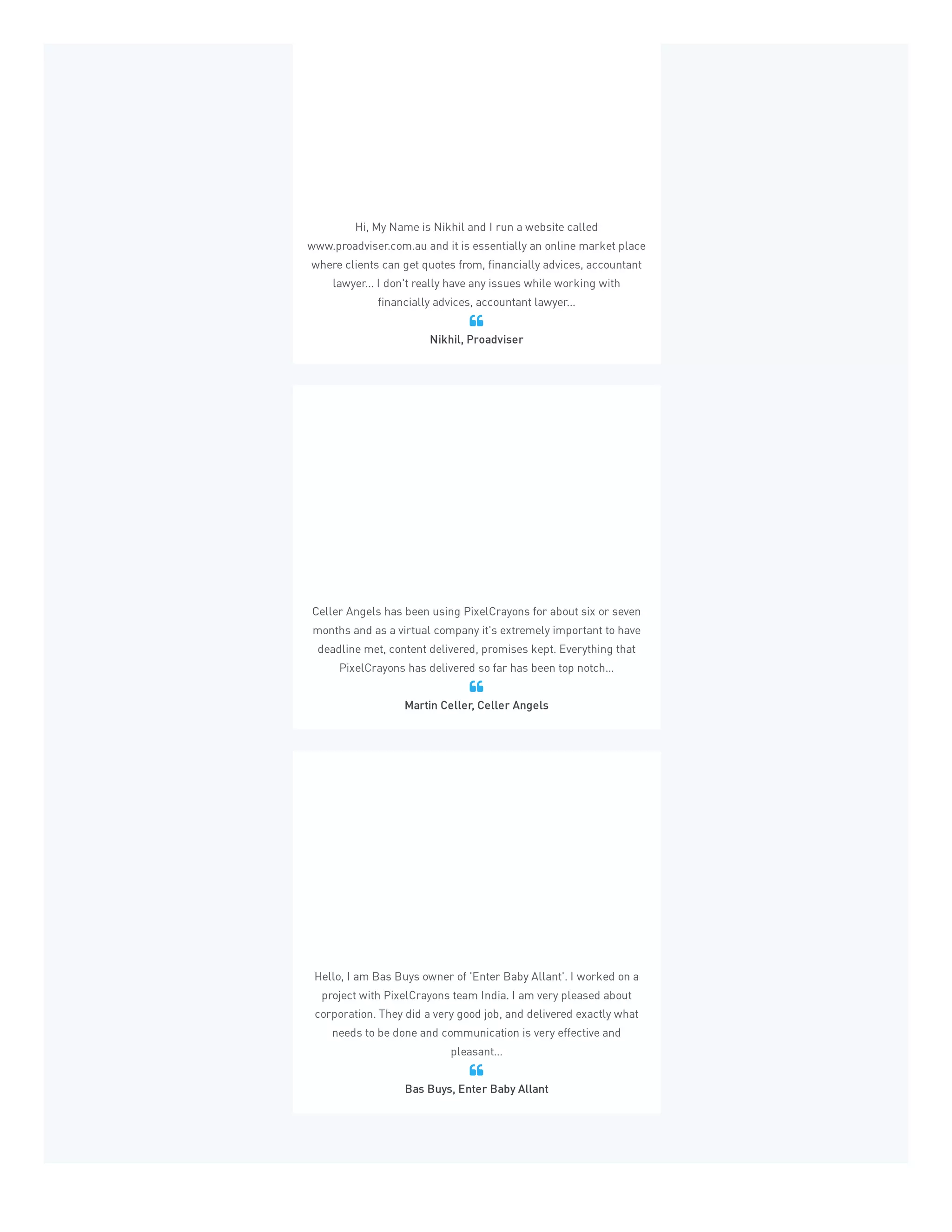 Hi, My Name is Nikhil and I run a website called
www.proadviser.com.au and it is essentially an online market place
where clients can get quotes from, financially advices, accountant
lawyer... I don't really have any issues while working with
financially advices, accountant lawyer...
Nikhil, Proadviser

Celler Angels has been using PixelCrayons for about six or seven
months and as a virtual company it's extremely important to have
deadline met, content delivered, promises kept. Everything that
PixelCrayons has delivered so far has been top notch...
Martin Celler, Celler Angels

Hello, I am Bas Buys owner of 'Enter Baby Allant'. I worked on a
project with PixelCrayons team India. I am very pleased about
corporation. They did a very good job, and delivered exactly what
needs to be done and communication is very effective and
pleasant...
Bas Buys, Enter Baby Allant

 