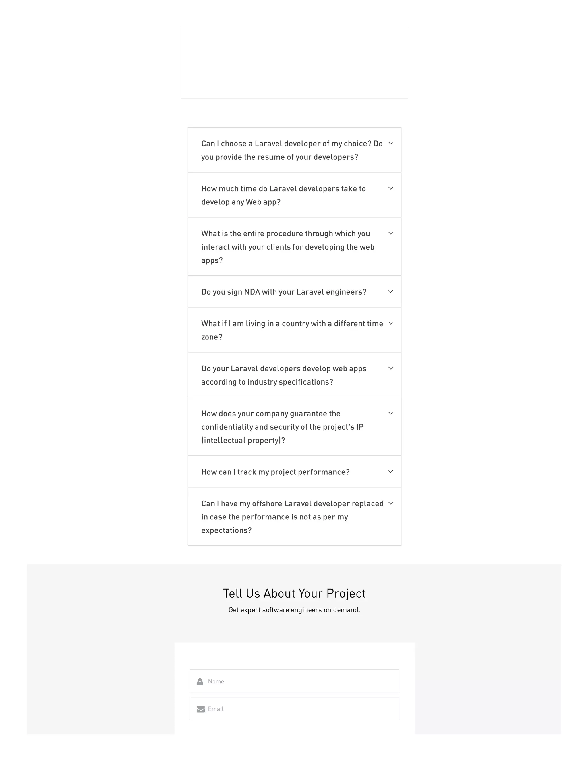 Can I choose a Laravel developer of my choice? Do
you provide the resume of your developers?

How much time do Laravel developers take to
develop any Web app?

What is the entire procedure through which you
interact with your clients for developing the web
apps?

Do you sign NDA with your Laravel engineers? 
What if I am living in a country with a different time
zone?

Do your Laravel developers develop web apps
according to industry specifications?

How does your company guarantee the
confidentiality and security of the project's IP
(intellectual property)?

How can I track my project performance? 
Can I have my offshore Laravel developer replaced
in case the performance is not as per my
expectations?

Tell Us About Your Project
Get expert software engineers on demand.
Name

Email

 