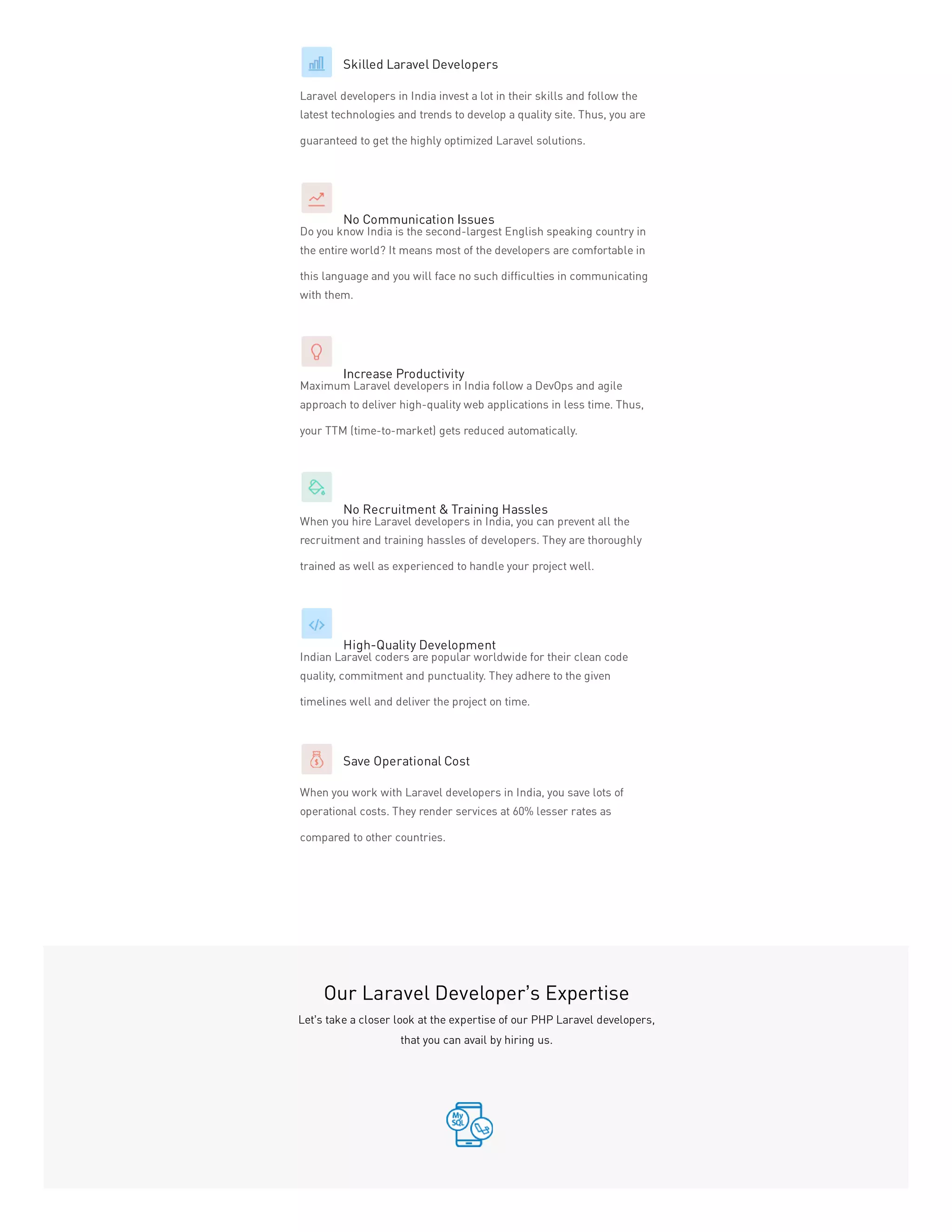 Skilled Laravel Developers
Laravel developers in India invest a lot in their skills and follow the
latest technologies and trends to develop a quality site. Thus, you are
guaranteed to get the highly optimized Laravel solutions.
No Communication Issues
Do you know India is the second-largest English speaking country in
the entire world? It means most of the developers are comfortable in
this language and you will face no such difficulties in communicating
with them.
Increase Productivity
Maximum Laravel developers in India follow a DevOps and agile
approach to deliver high-quality web applications in less time. Thus,
your TTM (time-to-market) gets reduced automatically.
No Recruitment & Training Hassles
When you hire Laravel developers in India, you can prevent all the
recruitment and training hassles of developers. They are thoroughly
trained as well as experienced to handle your project well.
High-Quality Development
Indian Laravel coders are popular worldwide for their clean code
quality, commitment and punctuality. They adhere to the given
timelines well and deliver the project on time.
Save Operational Cost
When you work with Laravel developers in India, you save lots of
operational costs. They render services at 60% lesser rates as
compared to other countries.
Our Laravel Developer’s Expertise
Let’s take a closer look at the expertise of our PHP Laravel developers,
that you can avail by hiring us.
 