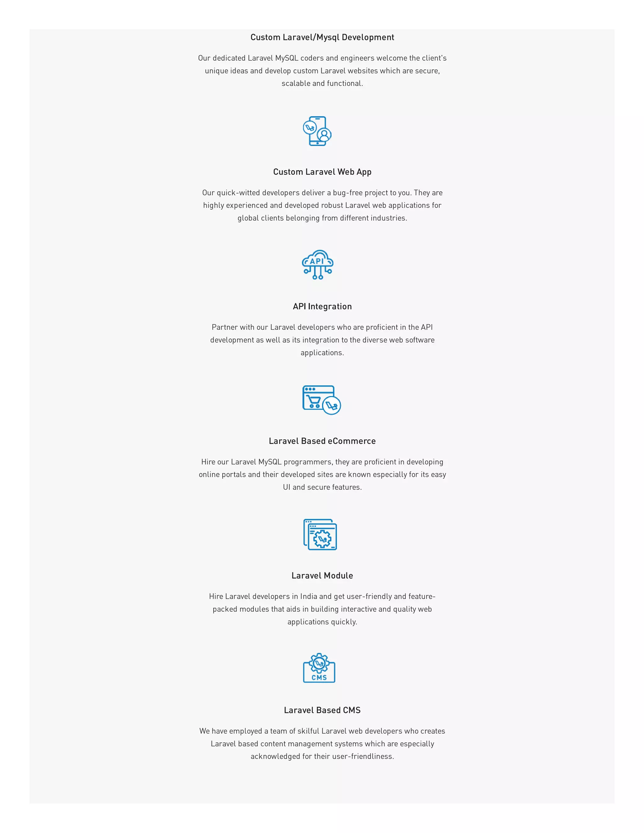 Custom Laravel/Mysql Development
Our dedicated Laravel MySQL coders and engineers welcome the client's
unique ideas and develop custom Laravel websites which are secure,
scalable and functional.
Custom Laravel Web App
Our quick-witted developers deliver a bug-free project to you. They are
highly experienced and developed robust Laravel web applications for
global clients belonging from different industries.
API Integration
Partner with our Laravel developers who are proficient in the API
development as well as its integration to the diverse web software
applications.
Laravel Based eCommerce
Hire our Laravel MySQL programmers, they are proficient in developing
online portals and their developed sites are known especially for its easy
UI and secure features.
Laravel Module
Hire Laravel developers in India and get user-friendly and feature-
packed modules that aids in building interactive and quality web
applications quickly.
Laravel Based CMS
We have employed a team of skilful Laravel web developers who creates
Laravel based content management systems which are especially
acknowledged for their user-friendliness.
 