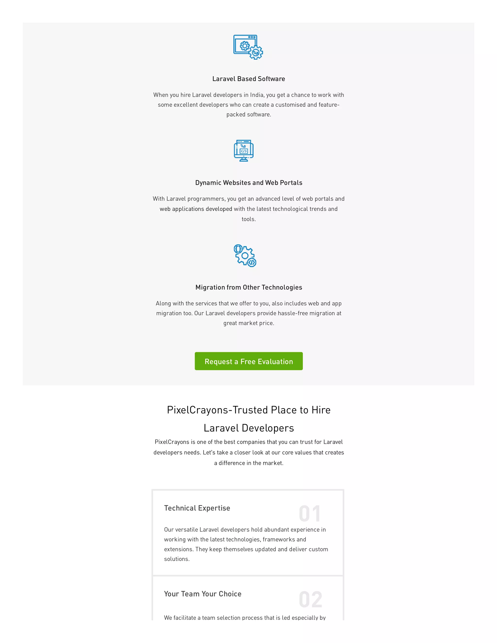 Laravel Based Software
When you hire Laravel developers in India, you get a chance to work with
some excellent developers who can create a customised and feature-
packed software.
Dynamic Websites and Web Portals
With Laravel programmers, you get an advanced level of web portals and
web applications developed with the latest technological trends and
tools.
Migration from Other Technologies
Along with the services that we offer to you, also includes web and app
migration too. Our Laravel developers provide hassle-free migration at
great market price.
Request a Free Evaluation
PixelCrayons-Trusted Place to Hire
Laravel Developers
PixelCrayons is one of the best companies that you can trust for Laravel
developers needs. Let’s take a closer look at our core values that creates
a difference in the market.
Technical Expertise
01
Our versatile Laravel developers hold abundant experience in
working with the latest technologies, frameworks and
extensions. They keep themselves updated and deliver custom
solutions.
Your Team Your Choice
02
We facilitate a team selection process that is led especially by
 