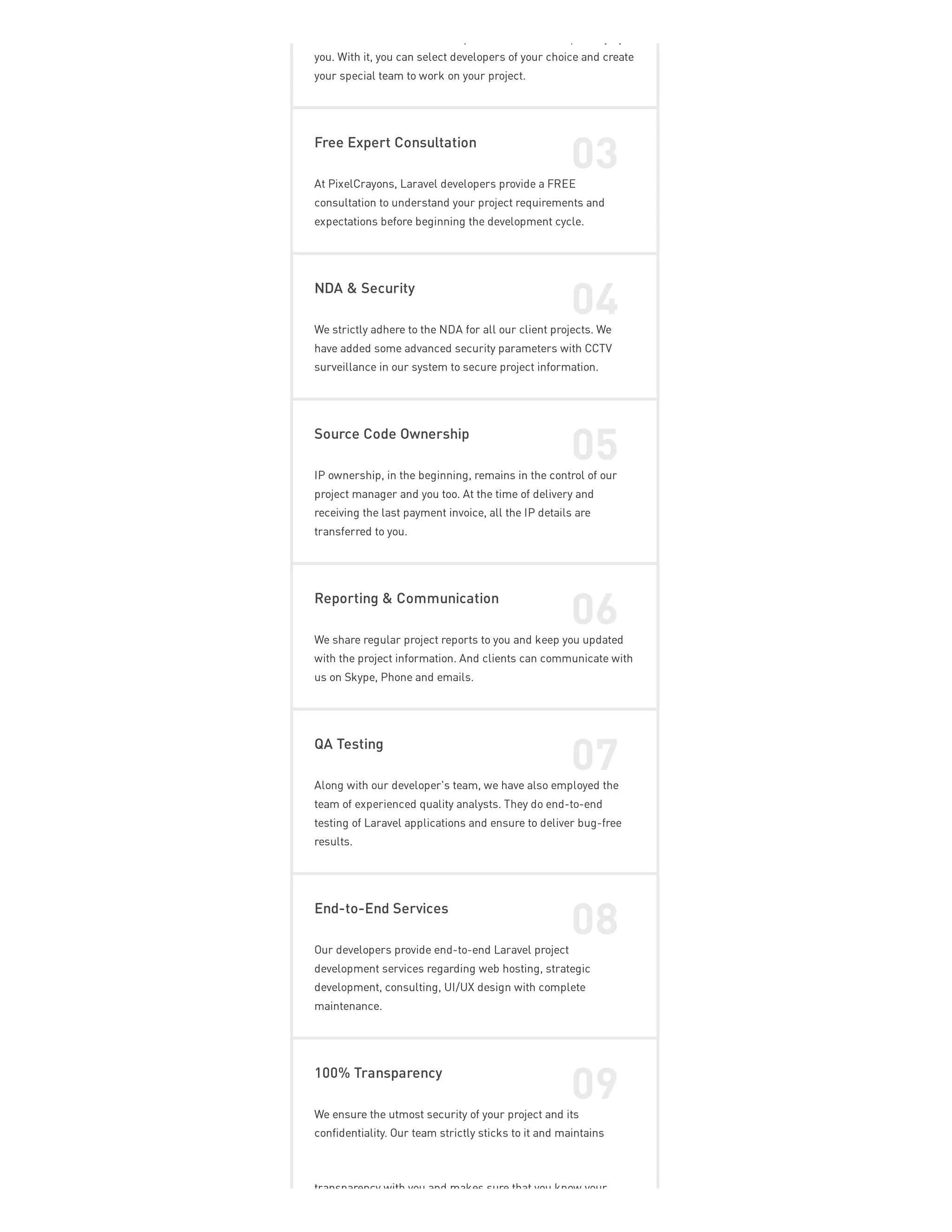 p p y y
you. With it, you can select developers of your choice and create
your special team to work on your project.
Free Expert Consultation
03
At PixelCrayons, Laravel developers provide a FREE
consultation to understand your project requirements and
expectations before beginning the development cycle.
NDA & Security
04
We strictly adhere to the NDA for all our client projects. We
have added some advanced security parameters with CCTV
surveillance in our system to secure project information.
Source Code Ownership
05
IP ownership, in the beginning, remains in the control of our
project manager and you too. At the time of delivery and
receiving the last payment invoice, all the IP details are
transferred to you.
Reporting & Communication
06
We share regular project reports to you and keep you updated
with the project information. And clients can communicate with
us on Skype, Phone and emails.
QA Testing
07
Along with our developer's team, we have also employed the
team of experienced quality analysts. They do end-to-end
testing of Laravel applications and ensure to deliver bug-free
results.
End-to-End Services
08
Our developers provide end-to-end Laravel project
development services regarding web hosting, strategic
development, consulting, UI/UX design with complete
maintenance.
100% Transparency
09
We ensure the utmost security of your project and its
confidentiality. Our team strictly sticks to it and maintains
transparency with you and makes sure that you know your
 