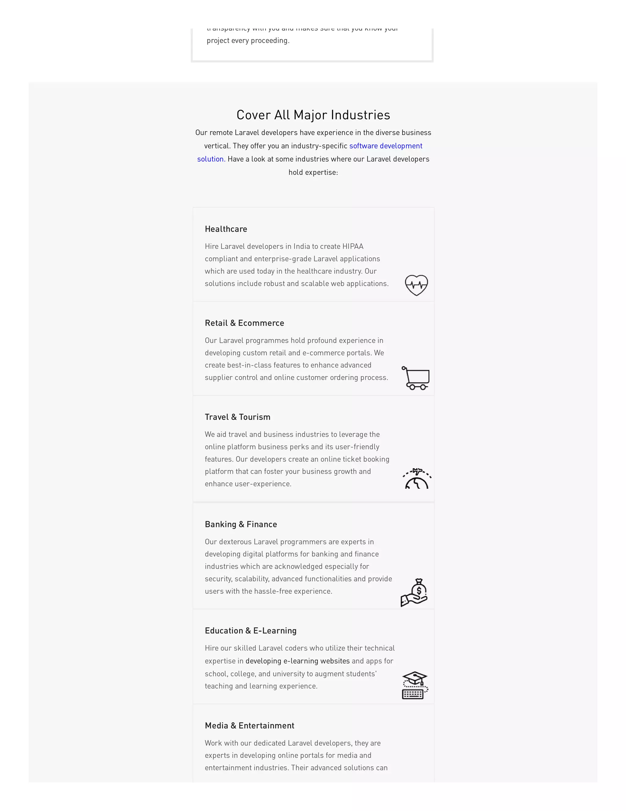 transparency with you and makes sure that you know your
project every proceeding.
Cover All Major Industries
Our remote Laravel developers have experience in the diverse business
vertical. They offer you an industry-specific software development
solution. Have a look at some industries where our Laravel developers
hold expertise:
Hire Laravel developers in India to create HIPAA
compliant and enterprise-grade Laravel applications
which are used today in the healthcare industry. Our
solutions include robust and scalable web applications.
Healthcare
Our Laravel programmes hold profound experience in
developing custom retail and e-commerce portals. We
create best-in-class features to enhance advanced
supplier control and online customer ordering process.
Retail & Ecommerce
We aid travel and business industries to leverage the
online platform business perks and its user-friendly
features. Our developers create an online ticket booking
platform that can foster your business growth and
enhance user-experience.
Travel & Tourism
Our dexterous Laravel programmers are experts in
developing digital platforms for banking and finance
industries which are acknowledged especially for
security, scalability, advanced functionalities and provide
users with the hassle-free experience.
Banking & Finance
Hire our skilled Laravel coders who utilize their technical
expertise in developing e-learning websites and apps for
school, college, and university to augment students'
teaching and learning experience.
Education & E-Learning
Work with our dedicated Laravel developers, they are
experts in developing online portals for media and
entertainment industries. Their advanced solutions can
Media & Entertainment
 