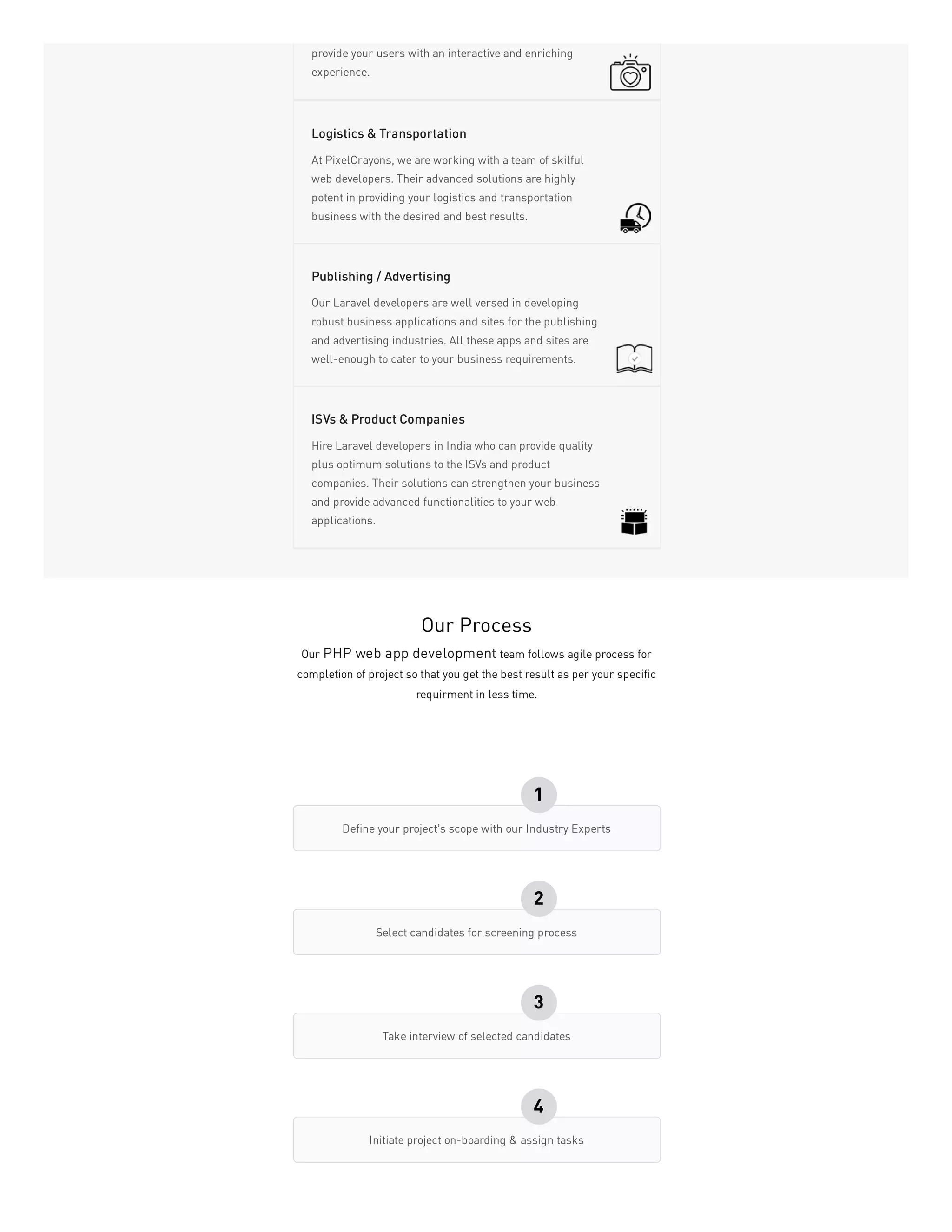 provide your users with an interactive and enriching
experience.
At PixelCrayons, we are working with a team of skilful
web developers. Their advanced solutions are highly
potent in providing your logistics and transportation
business with the desired and best results.
Logistics & Transportation
Our Laravel developers are well versed in developing
robust business applications and sites for the publishing
and advertising industries. All these apps and sites are
well-enough to cater to your business requirements.
Publishing / Advertising
Hire Laravel developers in India who can provide quality
plus optimum solutions to the ISVs and product
companies. Their solutions can strengthen your business
and provide advanced functionalities to your web
applications.
ISVs & Product Companies
Our Process
Our PHP web app development team follows agile process for
completion of project so that you get the best result as per your specific
requirment in less time.
Define your project’s scope with our Industry Experts
1
Select candidates for screening process
2
Take interview of selected candidates
3
Initiate project on-boarding & assign tasks
4
 