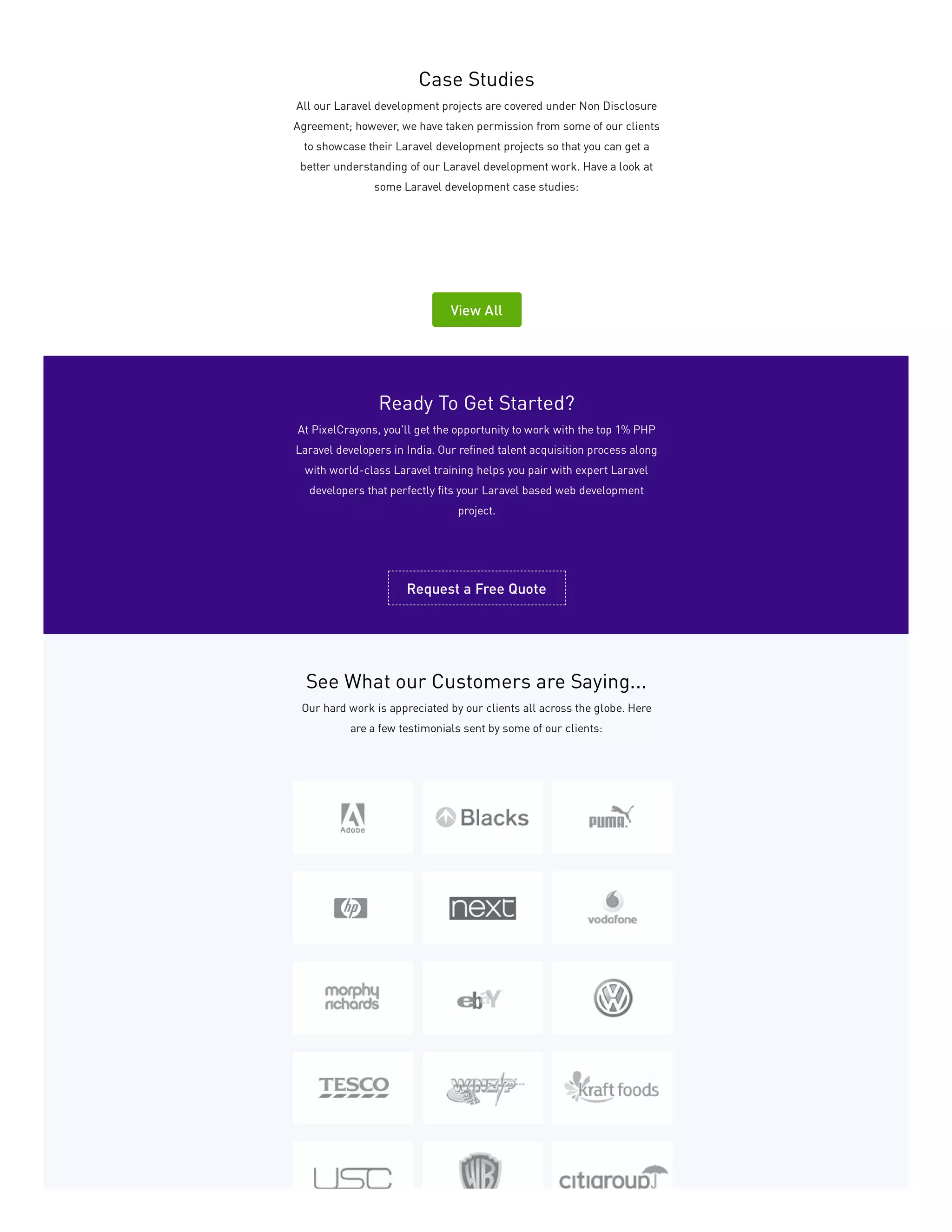Case Studies
All our Laravel development projects are covered under Non Disclosure
Agreement; however, we have taken permission from some of our clients
to showcase their Laravel development projects so that you can get a
better understanding of our Laravel development work. Have a look at
some Laravel development case studies:
View All
Ready To Get Started?
At PixelCrayons, you'll get the opportunity to work with the top 1% PHP
Laravel developers in India. Our refined talent acquisition process along
with world-class Laravel training helps you pair with expert Laravel
developers that perfectly fits your Laravel based web development
project.
Request a Free Quote
See What our Customers are Saying...
Our hard work is appreciated by our clients all across the globe. Here
are a few testimonials sent by some of our clients:
 
