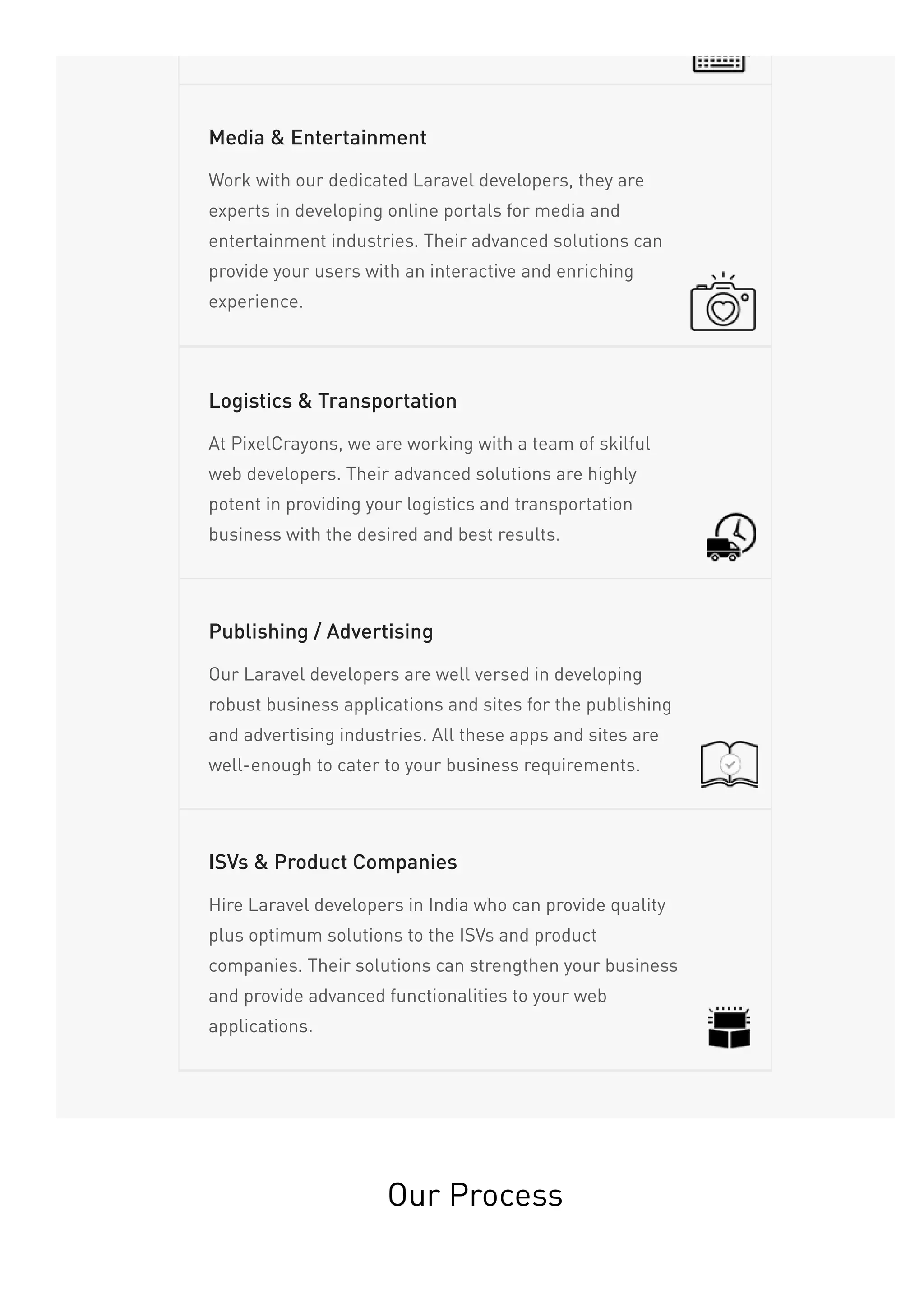 Work with our dedicated Laravel developers, they are
experts in developing online portals for media and
entertainment industries. Their advanced solutions can
provide your users with an interactive and enriching
experience.
Media & Entertainment
At PixelCrayons, we are working with a team of skilful
web developers. Their advanced solutions are highly
potent in providing your logistics and transportation
business with the desired and best results.
Logistics & Transportation
Our Laravel developers are well versed in developing
robust business applications and sites for the publishing
and advertising industries. All these apps and sites are
well-enough to cater to your business requirements.
Publishing / Advertising
Hire Laravel developers in India who can provide quality
plus optimum solutions to the ISVs and product
companies. Their solutions can strengthen your business
and provide advanced functionalities to your web
applications.
ISVs & Product Companies
Our Process
 