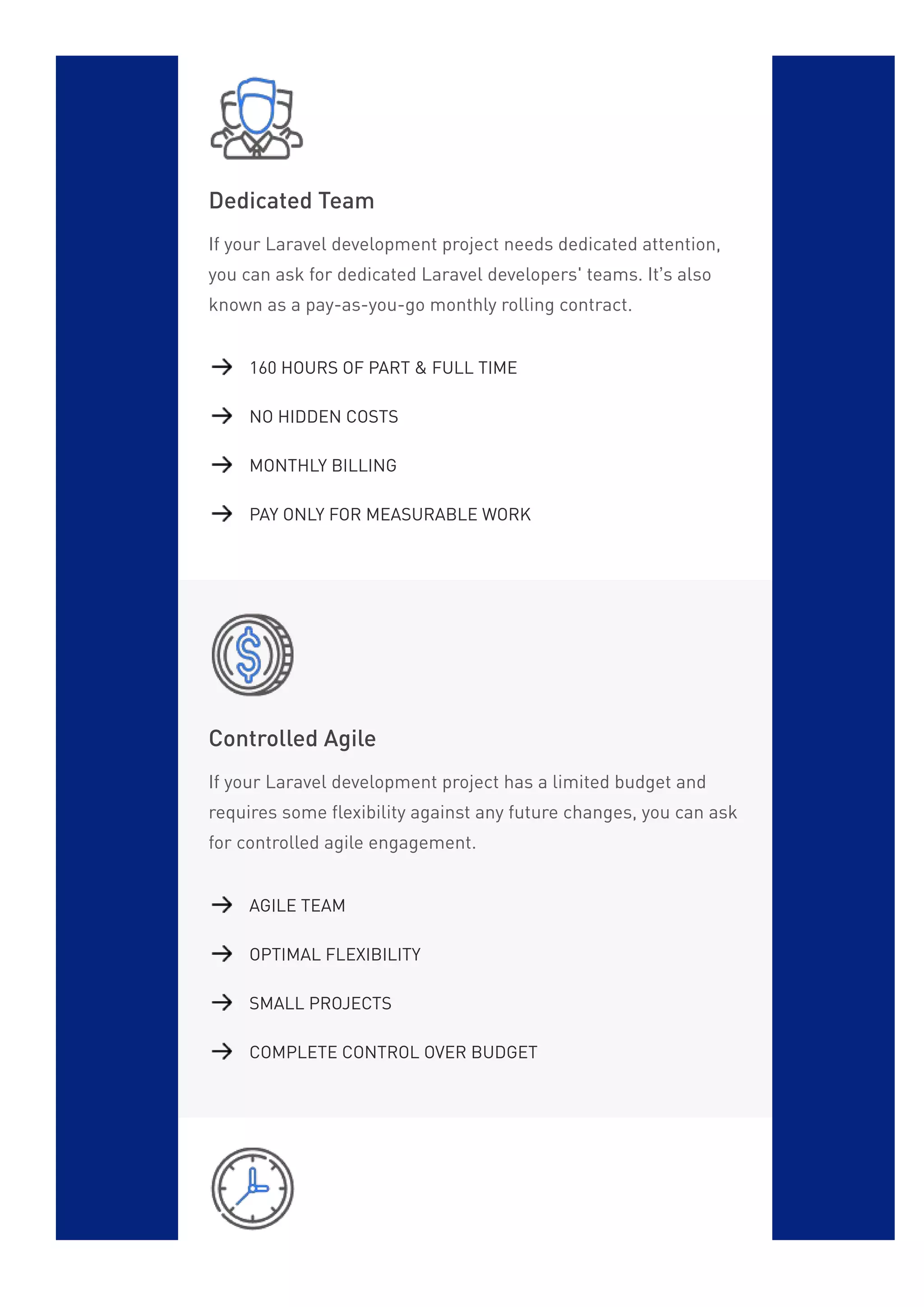 Dedicated Team
If your Laravel development project needs dedicated attention,
you can ask for dedicated Laravel developers' teams. It’s also
known as a pay-as-you-go monthly rolling contract.
Controlled Agile
If your Laravel development project has a limited budget and
requires some flexibility against any future changes, you can ask
for controlled agile engagement.
160 HOURS OF PART & FULL TIME
NO HIDDEN COSTS
MONTHLY BILLING
PAY ONLY FOR MEASURABLE WORK
AGILE TEAM
OPTIMAL FLEXIBILITY
SMALL PROJECTS
COMPLETE CONTROL OVER BUDGET
 