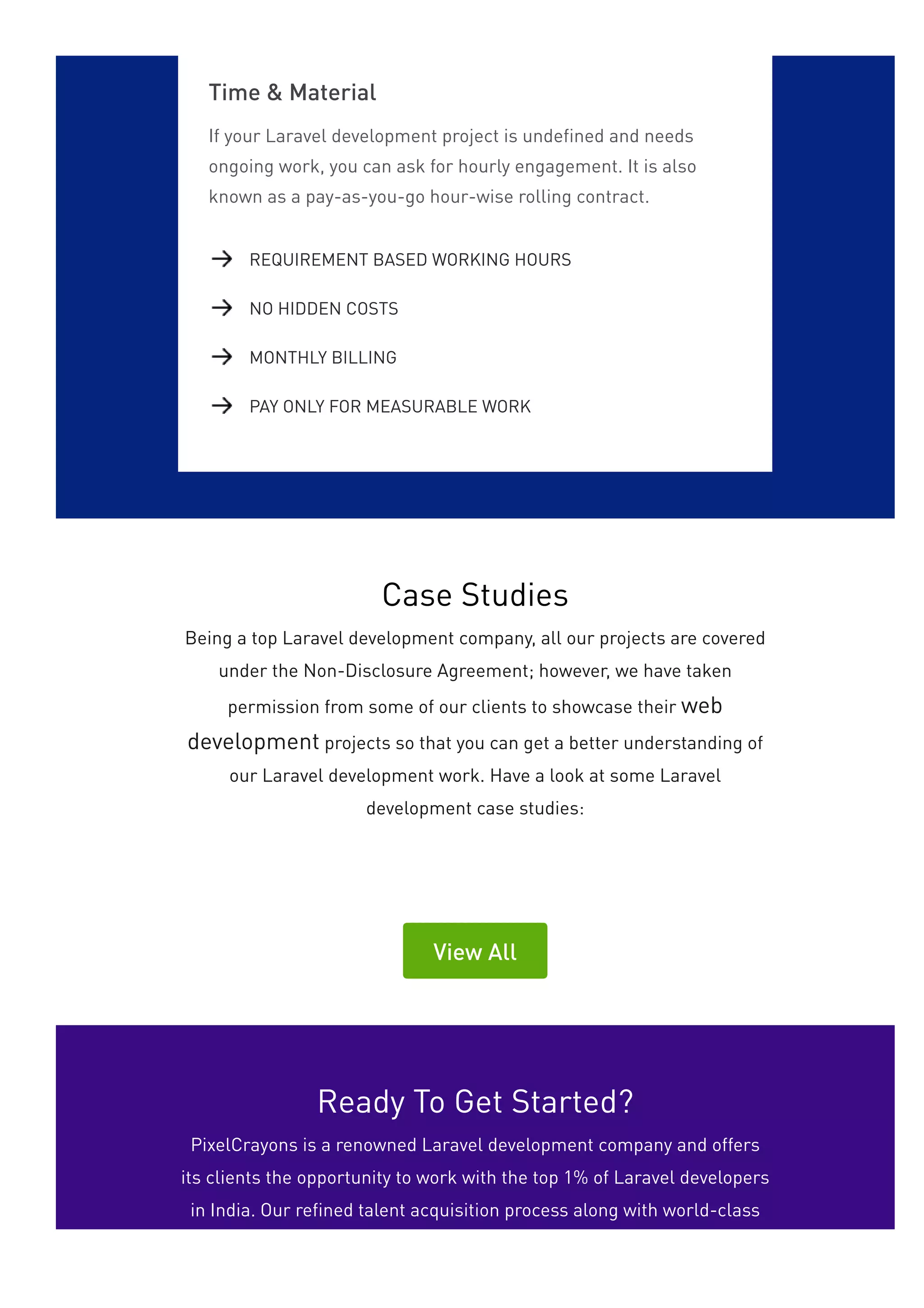 Time & Material
If your Laravel development project is undefined and needs
ongoing work, you can ask for hourly engagement. It is also
known as a pay-as-you-go hour-wise rolling contract.
REQUIREMENT BASED WORKING HOURS
NO HIDDEN COSTS
MONTHLY BILLING
PAY ONLY FOR MEASURABLE WORK
Case Studies
Being a top Laravel development company, all our projects are covered
under the Non-Disclosure Agreement; however, we have taken
permission from some of our clients to showcase their web
development projects so that you can get a better understanding of
our Laravel development work. Have a look at some Laravel
development case studies:
View All
Ready To Get Started?
PixelCrayons is a renowned Laravel development company and offers
its clients the opportunity to work with the top 1% of Laravel developers
in India. Our refined talent acquisition process along with world-class
 