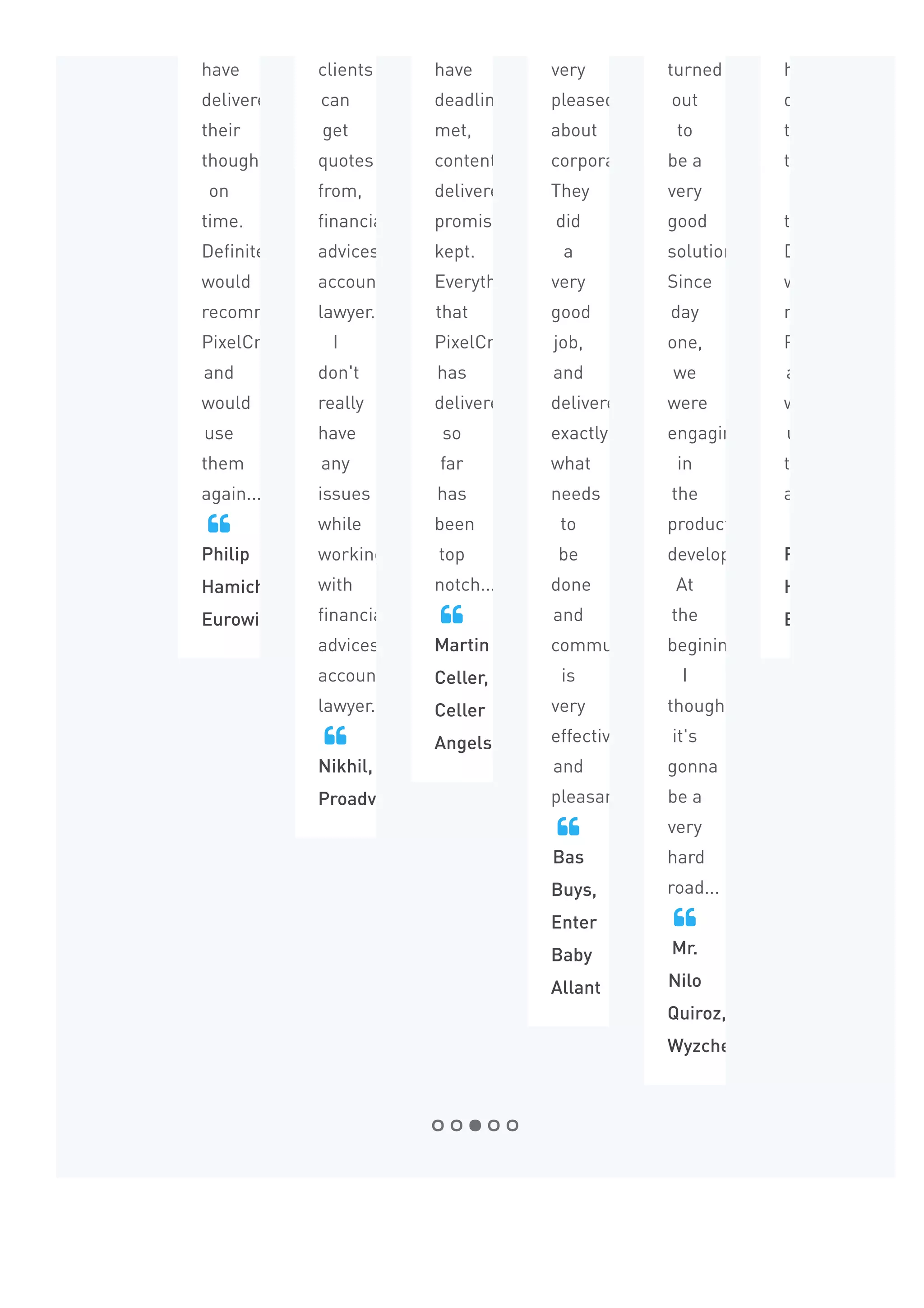 have
delivered
their
thoughts
on
time.
Definitely
would
recommend
PixelCrayons
and
would
use
them
again...
Philip
Hamichi,
Eurowise

clients
can
get
quotes
from,
financially
advices,
accountant
lawyer...
I
don't
really
have
any
issues
while
working
with
financially
advices,
accountant
lawyer...
Nikhil,
Proadviser

have
deadline
met,
content
delivered,
promises
kept.
Everything
that
PixelCrayons
has
delivered
so
far
has
been
top
notch...
Martin
Celler,
Celler
Angels

very
pleased
about
corporation.
They
did
a
very
good
job,
and
delivered
exactly
what
needs
to
be
done
and
communication
is
very
effective
and
pleasant...
Bas
Buys,
Enter
Baby
Allant

turned
out
to
be a
very
good
solution.
Since
day
one,
we
were
engaging
in
the
product
development.
At
the
begining,
I
thought
it's
gonna
be a
very
hard
road...
Mr.
Nilo
Quiroz,
Wyzchef

have
delivered
their
thoughts
on
time.
Definitely
would
recommend
PixelCrayons
and
would
use
them
again...
Philip
Hamichi,
Eurowise

Frequently Asked Questions
 