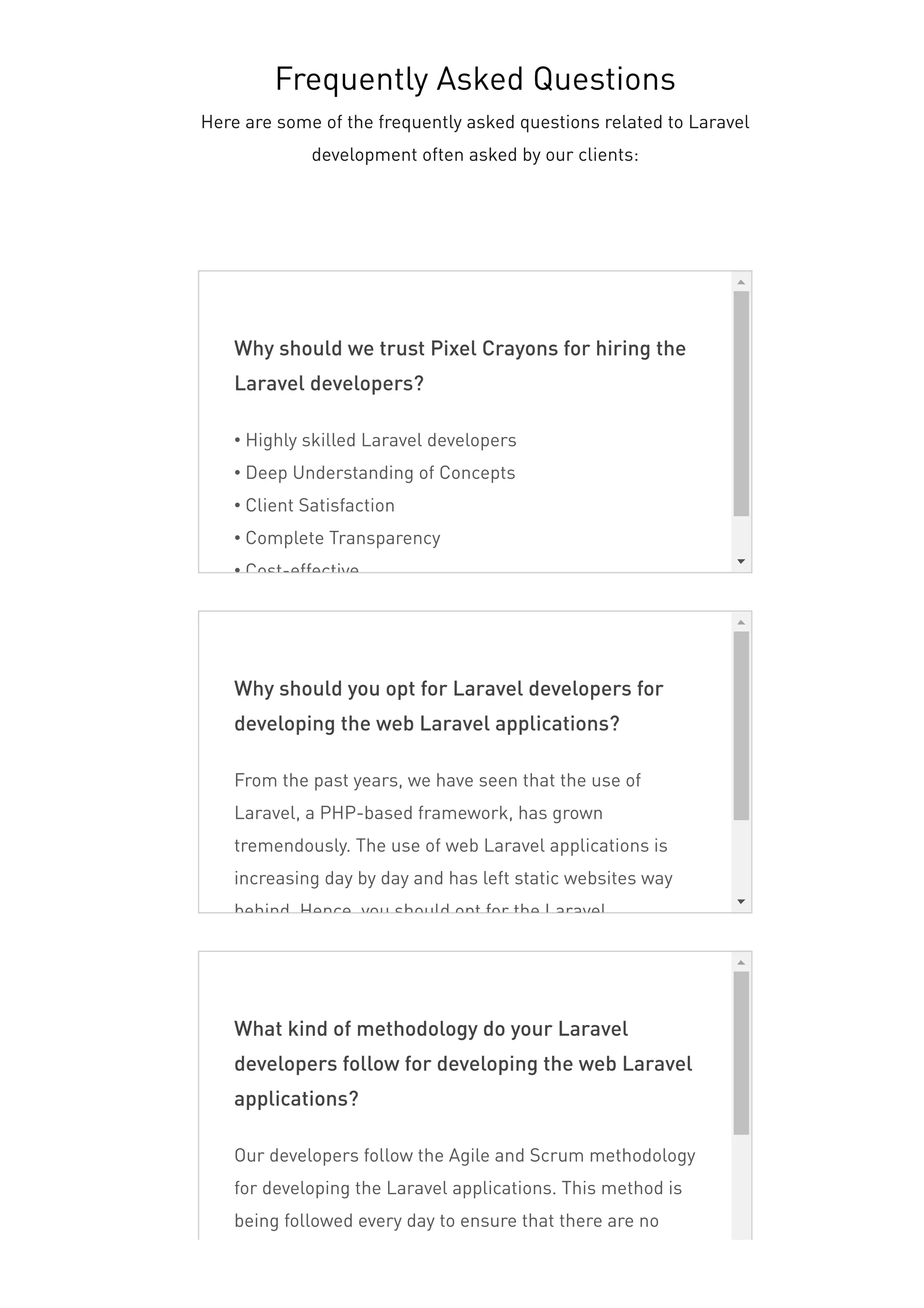Why should we trust Pixel Crayons for hiring the
Laravel developers?
• Highly skilled Laravel developers
• Deep Understanding of Concepts
• Client Satisfaction
• Complete Transparency
• Cost-effective
Why should you opt for Laravel developers for
developing the web Laravel applications?
From the past years, we have seen that the use of
Laravel, a PHP-based framework, has grown
tremendously. The use of web Laravel applications is
increasing day by day and has left static websites way
behind. Hence, you should opt for the Laravel
What kind of methodology do your Laravel
developers follow for developing the web Laravel
applications?
Our developers follow the Agile and Scrum methodology
for developing the Laravel applications. This method is
being followed every day to ensure that there are no
roadblocks in the future. The best thing about this
Frequently Asked Questions
Here are some of the frequently asked questions related to Laravel
development often asked by our clients:
 