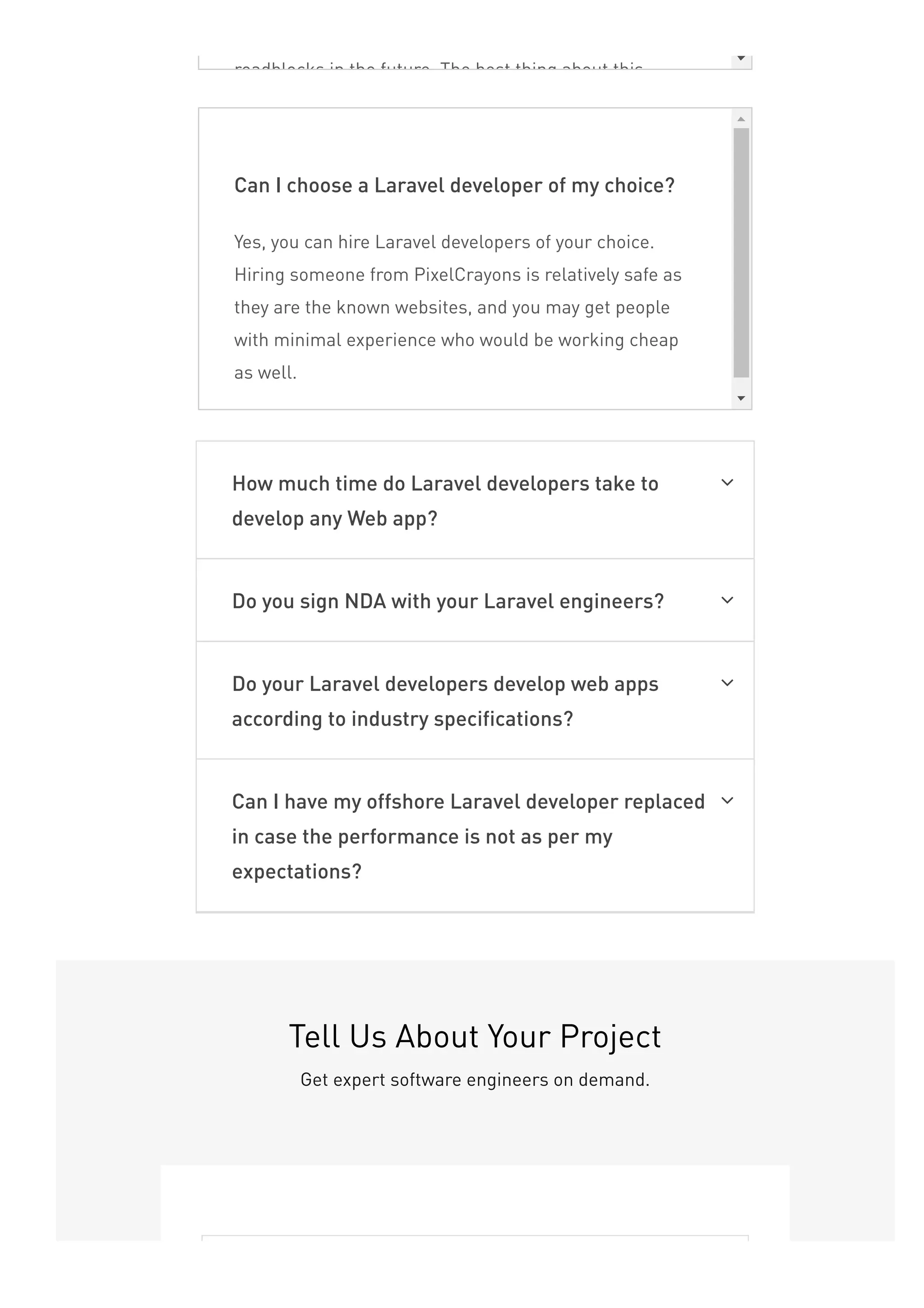 roadblocks in the future. The best thing about this
Can I choose a Laravel developer of my choice?
Yes, you can hire Laravel developers of your choice.
Hiring someone from PixelCrayons is relatively safe as
they are the known websites, and you may get people
with minimal experience who would be working cheap
as well.
How much time do Laravel developers take to
develop any Web app?

Do you sign NDA with your Laravel engineers? 
Do your Laravel developers develop web apps
according to industry specifications?

Can I have my offshore Laravel developer replaced
in case the performance is not as per my
expectations?

Tell Us About Your Project
Get expert software engineers on demand.
 