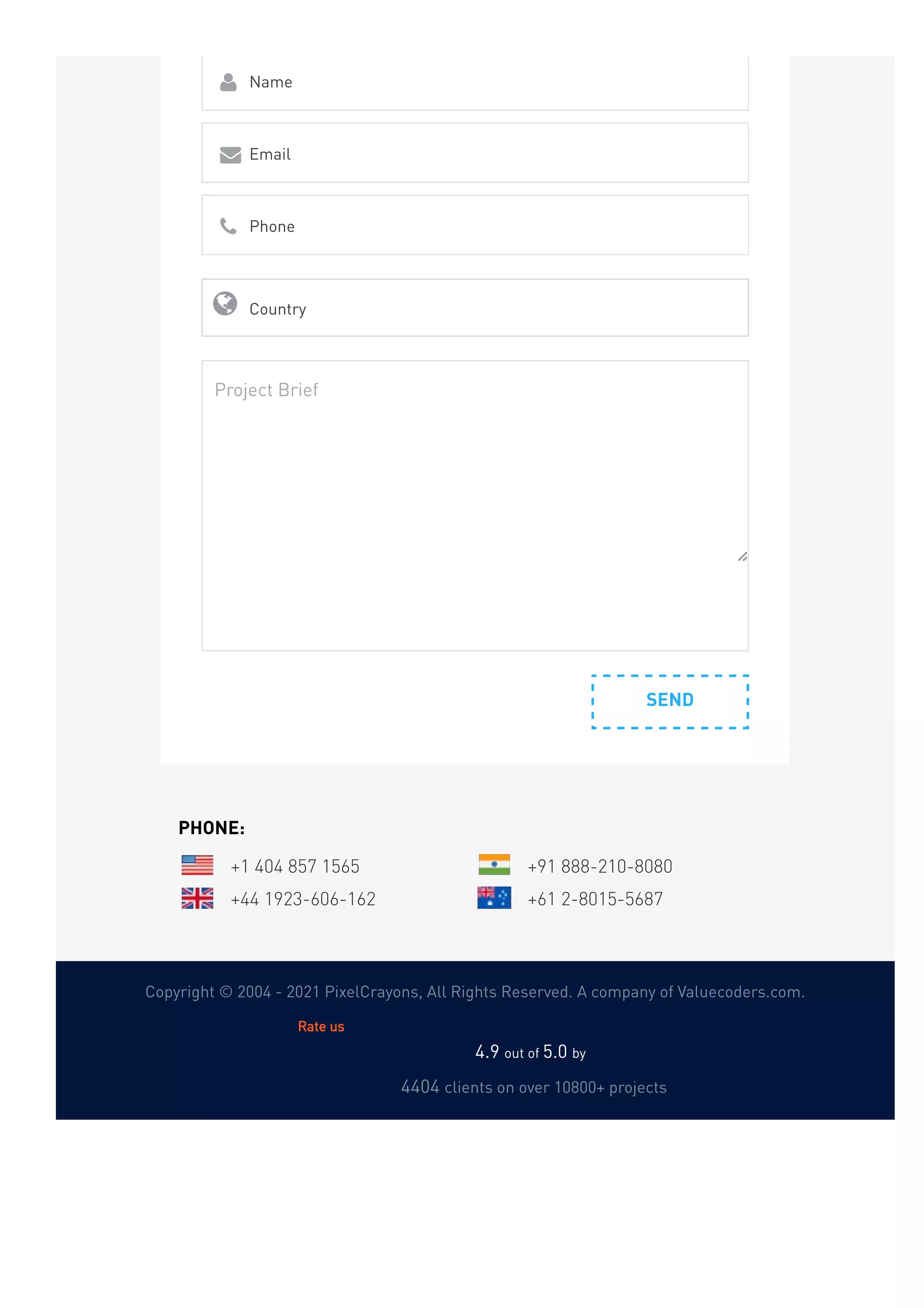 Copyright © 2004 - 2021 PixelCrayons, All Rights Reserved. A company of Valuecoders.com.
SEND
Name

Email

Phone

Country

Project Brief
PHONE:
+1 404 857 1565 +91 888-210-8080
+44 1923-606-162 +61 2-8015-5687
4.9 out of 5.0 by  
4404 clients on over 10800+ projects
Rate us
 