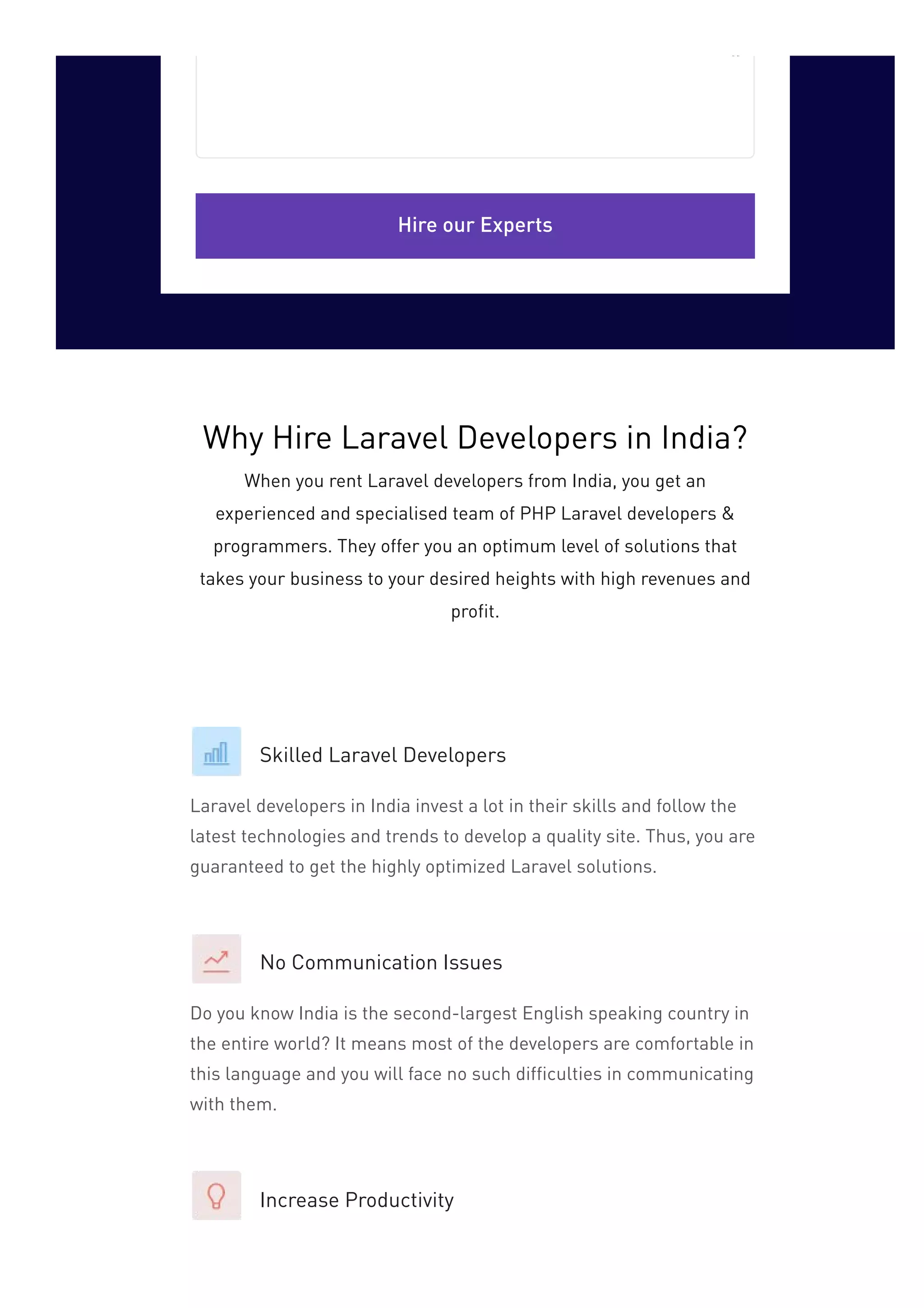 Hire our Experts
Skilled Laravel Developers
Laravel developers in India invest a lot in their skills and follow the
latest technologies and trends to develop a quality site. Thus, you are
guaranteed to get the highly optimized Laravel solutions.
No Communication Issues
Do you know India is the second-largest English speaking country in
the entire world? It means most of the developers are comfortable in
this language and you will face no such difficulties in communicating
with them.
Increase Productivity
Why Hire Laravel Developers in India?
When you rent Laravel developers from India, you get an
experienced and specialised team of PHP Laravel developers &
programmers. They offer you an optimum level of solutions that
takes your business to your desired heights with high revenues and
profit.
 