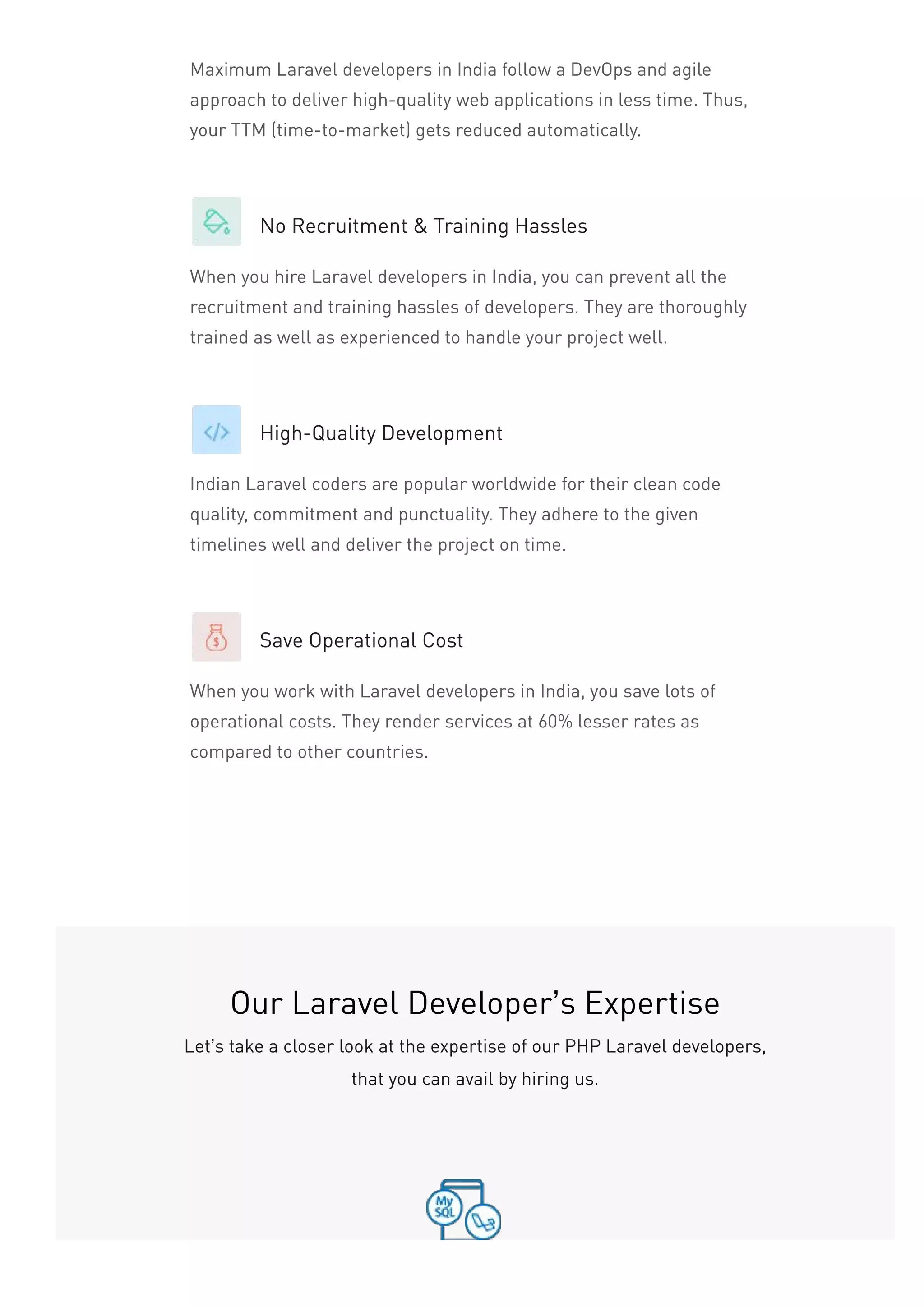 Maximum Laravel developers in India follow a DevOps and agile
approach to deliver high-quality web applications in less time. Thus,
your TTM (time-to-market) gets reduced automatically.
No Recruitment & Training Hassles
When you hire Laravel developers in India, you can prevent all the
recruitment and training hassles of developers. They are thoroughly
trained as well as experienced to handle your project well.
High-Quality Development
Indian Laravel coders are popular worldwide for their clean code
quality, commitment and punctuality. They adhere to the given
timelines well and deliver the project on time.
Save Operational Cost
When you work with Laravel developers in India, you save lots of
operational costs. They render services at 60% lesser rates as
compared to other countries.
Our Laravel Developer’s Expertise
Let’s take a closer look at the expertise of our PHP Laravel developers,
that you can avail by hiring us.
 