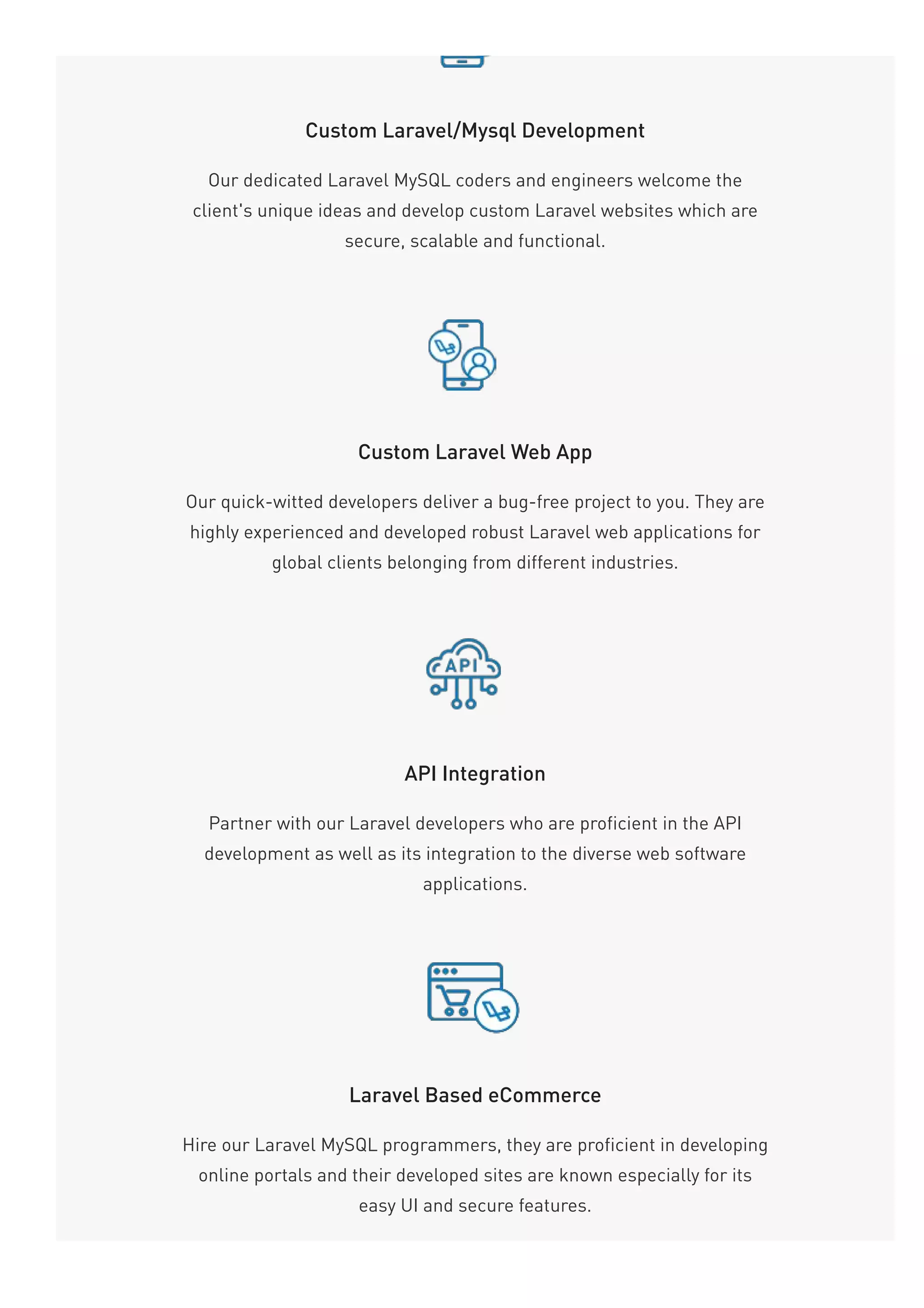 Custom Laravel/Mysql Development
Our dedicated Laravel MySQL coders and engineers welcome the
client's unique ideas and develop custom Laravel websites which are
secure, scalable and functional.
Custom Laravel Web App
Our quick-witted developers deliver a bug-free project to you. They are
highly experienced and developed robust Laravel web applications for
global clients belonging from different industries.
API Integration
Partner with our Laravel developers who are proficient in the API
development as well as its integration to the diverse web software
applications.
Laravel Based eCommerce
Hire our Laravel MySQL programmers, they are proficient in developing
online portals and their developed sites are known especially for its
easy UI and secure features.
 